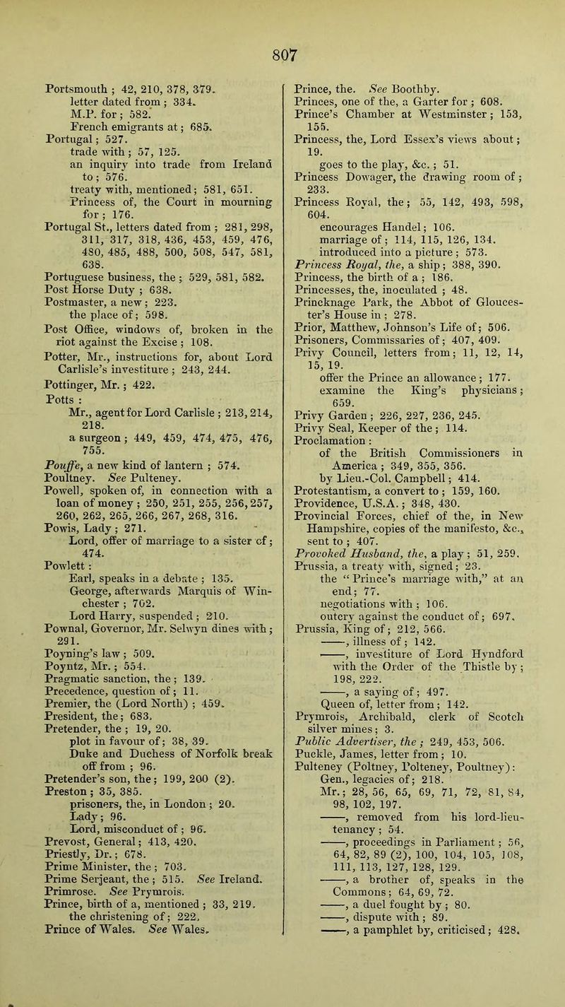 Portsmouth ; 42, 210, 378, 379. letter dated from ; 334. M.P. for; 582.' French emigrants at; 685. Portugal; 527. trade with ; 57, 125. an inquir3' into trade from Ireland to; 576. treaty with, mentioned; 581, 651. Princess of, the Court in mourning for; 176. Portugal St., letters dated from ; 281, 298, 311, 317, 318, 436, 453, 459, 476, 480, 485, 488, 500, 508, 547, 581, 638. Portuguese business, the ; 529, 581, 582. Post Horse Duty ; 638. Postmaster, a new ; 223. the place of; 598. Post Office, windows of, broken in the riot against the Excise ; 108. Potter, Mr., instructions for, about Lord Carlisle’s investiture ; 243, 244. Pottinger, Mr.; 422. Potts : Mr., agentfor Lord Carlisle ; 213,214, 218. a surgeon ; 449, 459, 474, 475, 476, 755. Pouffe, a new kind of lantern ; 574. Poultney. See Pulteney. Powell, spoken of, in connection with a loan of money ; 250, 251, 255, 256,257, 260, 262, 265, 266, 267, 268, 316. Powi.s, Lady; 271. Lord, offer of marriage to a sister of; 474. Powlett : Earl, speaks in a debate ; 135. George, afterwards Marquis of Win- chester ; 702. Lord Harry, suspended ; 210. Pownal, Governor, Mr. Selwyn dines with ; 291. Poyning’s law; 509. Poyntz, Mr.; 554. Pragmatic sanction, the ; 139. Precedence, question of; 11. Premier, the (Lord North) ; 459. President, the; 683, Pretender, the ; 19, 20. plot in favour of; 38, 39. Duke and Duchess of Norfolk break off from ; 96. Pretender’s son, the; 199, 200 (2). Preston; 35, 385. prisoners, the, in London; 20. Ladj^; 96. Lord, misconduct of ; 96. Prevost, General; 413, 420. Priestly, Dr.; 678. Prime Minister, the ; 703. Prime Serjeant, the ; 515. See Ireland. Primrose. See Prymrois. Prince, birth of a, mentioned ; 33, 219. the christening of; 222, Prince of Wales, See Wales. Prince, the. See Boothby. Princes, one of the, a Garter for ; 608. Prince’s Chamber at Westminster; 153, 155. Princess, the. Lord Essex’s views about; 19. goes to the plaj-, &c.; 51. Princess Dow'ager, the drawing room of ; 233. Princess Eoval, the; 55, 142, 493, 598, 604. encourages Handel; 106. marriage of; 114, 115, 126, 134. introduced into a picture ; 573. Princess Royal, the, a ship ; 388, 390. Princess, the birth of a ; 186. Princesses, the, inoculated ; 48. Princknage Park, the Abbot of Glouces- ter’s House in ; 278. Prior, Matthew, Johnson’s Life of; 506. Prisoners, Commissaries of; 407, 409. Privy Council, letters from; 11, 12, 14, 15, 19. offer the Prince an allowance ; 177. examine the King’s physicians; 659. Privy Garden ; 226, 227, 236, 245. Privy Seal, Keeper of the; 114. Proclamation : of the British Commissioners in America ; 349, 355, 356. by Lieu.-Col. Campbell; 414. Protestantism, a convert to ; 159, 160. Providence, U.S.A.; 348, 430. Provincial Forces, chief of the, in New Hampshire, copies of the manifesto, &c., sent to ; 407. Provoked Hushatid, the, a play ; 51, 259. Prussia, a treaty with, signed; 23. the “ Prince’s marriage with,” at an end; 77. negotiations with ; 106. outcry against the conduct of; 697. Prussia, King of; 212, 566. , illness of ; 142. ——, investiture of Lord Hyndford with the Order of the Thistle by ; 198, 222. , a saying of; 497. Queen of, letter from; 142. Prymrois, Archibald, clerk of Scotch silver mines; 3. Public Advertiser, the ; 249, 453, 506. Puckle, James, letter from ; 10. Pulteney (Poltney, Poltenej', Poultney): Gen., legacies of; 218. Mr.; 28“ 56, 65, 69, 71, 72, 81, 84, 98, 102, 197. , removed from his lord-lieu- tenancy ; 54. , proceedings in Parliament; 56, 64, 82, 89 (2), 100, 104, 105, 108, 111, 113, 127, 128, 129. , a brother of, speaks in the Commons ; 64, 69, 72. , a duel fought by ; 80. , dispute with ; 89. , a pamphlet by, criticised; 428.