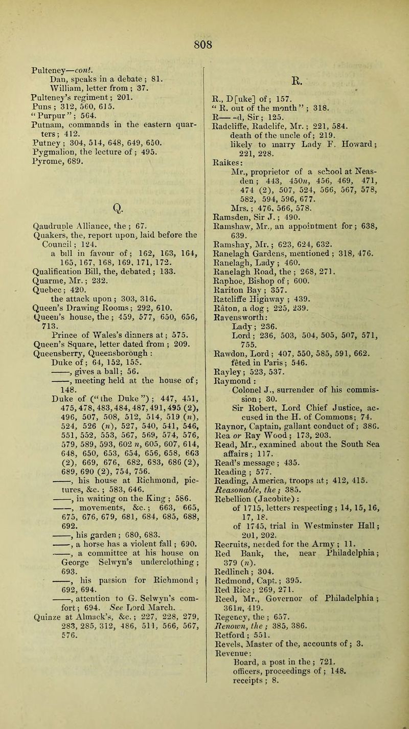 Pulteney—cont. Dan, speaks in a debate ; 81. William, letter from ; 37. Pulteney’s regiment; 201. Puns; 312, 560, 615. “Purpur”; 5G4. Putnam, commands in the eastern quar- ters ; 412. Putney ; 304, 514, 648, 649, 650. Pygmalion, the lecture of; 495. Pyrome, 689. Q. Qaudruple Alliance, the ; 67. Quakers, the, report upon^ laid before the Council; 124. a bill in favour of; 162, 163, 164, 165, 167, 168, 169, 171, 172. Qualification Bill, the, debated ; 133. Quarme, Mr.; 232. Quebec; 420. the attack upon; 303, 316. Queen’s Drawing Rooms; 292, 610. Queen’s house, the; 459, 577, 650, 656, 713. Prince of Wales’s dinners at; 575. Queen’s Square, letter dated from ; 209. QueensbeiT3q Queensborough : Duke of; 64, 152, 155. , gives a ball; 56. , meeting held at the house of; 148. Duke of (“ihe Duke”); 447, 451, 475,478,483,484,487,491,495 (2), 496, 507, 508, 512, 514, 519 (w), 524, 526 (ji), 527, 540, 541, 546, 551, 552, 553, 567, 569, 574, 576, 579, 589, 593, 602 w, 605, 607, 614, 648, 650, 653, 654, 656, 658, 663 (2), 669, 676, 682, 683, 686 (2), 689, 690 (2), 754, 756. , his house at Richmond, pic- tures, &e. ; 583, 646. , in waiting on the King ; 586. , movements, &c.; 663, 665, 675, 676, 679, 681, 684, 685, 688, 692, , his garden ; 680, 683. , a horse has a violent fall; 690. , a committee at his house on George Selwyn’s underclothing; 693. , his passion for Richmond; 692, 694. , attention to G. Selwjm's com- fort ; 694. See Lord March. Quinze at Almack’s, &c.; 227, 228, 279, 283, 285, 312, 486, 511, 566, 567, 576. R. R., D [uke] of; 157. “ R. out of the month ” ; 318. R d. Sir; 125. Radcliffe, Radclife, Mr.; 221, 584. death of the uncle of; 219. likely to marry Lady F. Howard; 221, 228. Raikes: Mr., proprietor of a school at Neas- den ; 443, 450«, 456, 469, 471, 474 (2), 507, 524, 566, 567, 578, 582, 594, 596, 677. Mrs.; 476, 566, 578. Ramsden, Sir J.; 490. Ramshaw, Mr., an appointment for; 638, 639. Ramshay, Mr.; 623, 624, 632. Ranelagh Gardens, mentioned ; 318, 476. Ranelagh, Lady ; 460. Ranelagh Road, the ; 268, 271. Raphoe, Bishop of; 600. Rariton Bay ; 357. Ratcliffe Highway ; 439. Eaton, a dog ; 225, 239. Eavensworth: Lady; 236. Lord; 236, 503, 504,505, 507, 571, 755. Eawdon, Lord ; 407, 550, 585, 591, 662. feted in Paris ; 546. Eayley; 523, 537. Eaymond : Colonel J., surrender of his commis- sion ; 30. Sir Eobert, Lord Chief Justice, ac- cused in the H. of Commons; 74. Eaynor, Captain, gallant conduct of; 386. Eea or Eay Wood ; 173, 203. Eead, Mr., examined about the South Sea affairs; 117. Eead’s message; 435. Eeading ; 577. Eeading, America, troops at; 412, 415. Reasonable, the; 385. Rebellion (Jacobite) : of 1715, letters respecting ; 14, 15,16, 17, 18. of 1745, trial in Westminster Hall; 201, 202. Recruits, needed for the Army ; 11. Red Bank, the, near Philadelphia; 379 (?0. Eedlinch; 304. Redmond, Capt.; 395. Red Rica; 269, 271. Reed, Mr., Governor of Philadelphia ; 36In, 419. Regency, the ; 657. Renoivn, the ; 385, 386. Retford; 551. Revels, Master of the, accounts of; 3. Revenue; Board, a post in the ; 721. officers, proceedings of; 148. receipts ; 8.