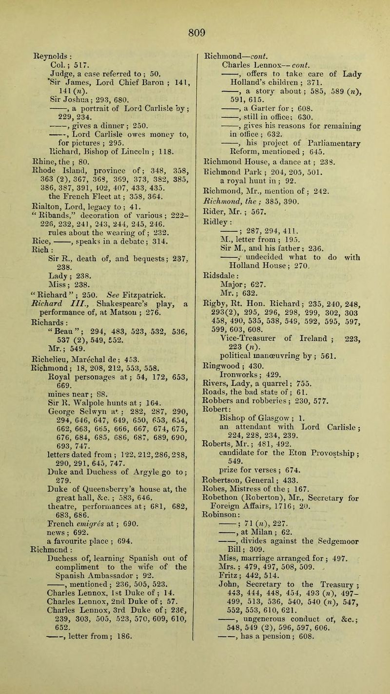 Reynolds: Col.; 517. Judge, a case referred to ; 50. *Sir James, Lord Chief Baron ; 141, 141 (w). Sir Joshua; 29-3, 680. , a portrait of Lord Carlisle oy ; 229, 234. ■ , gives a dinner ; 250. , Lord Carlisle owes money to, for pictures ; 295. llichaid. Bishop of Lincoln ; 118. Rhine, the ; 80. Rhode Island, province of; 348, 358, 363 (2), 367, 368, 369, 373, 382, 385, 386, 387, 391, 102, 407, 433, 435. the French Fleet at; 358, 364. Rialton, Lord, legacy to ; 41. “ Ribands,” decoration of various ; 222- 226, 232, 241, 243, 244, 245, 246. rules about the wearing of; 232. Rice, , speaks in a debate; 314. Rich : Sir R., death of, and bequests; 237. 238. Lady; 238. Miss; 238. “ Richard ” ; 250. See Fitzpatrick. Richard III., Shakespeare’s play, a performance of, at Matson ; 276. Richards : “Beau”; 294, 483, 523, 532, 536, 537 (2), .549, 552. Mr.; 549. Richelieu, Marechal de; 453. Richmond; 18, 208, 212, 553, 558. Royal personages at; 54, 172, 653, 669. mines near; 88. Sir R. Walpole hunts at; 164. George Selwyn at; 282, 287, 290, 294, 646, 647, 649, 650, 653, 654, 662, 663, 665, 666, 667, 674, 675, 676, 684, 685, 686, 687, 689, 690, 693, 747. letters dated from ; 122, 212,286,288, 290, 291, 645, 747. Duke and Duchess of Argyle go to ; 279. Duke of Queensberry’s house at, the great hall, &c.; 583, 646. theatre, performances at; 681, 682, 683, 686. French emigres at; 690. news; 692. a favourite place ; 694. Richmond : Duchess of, learning Spanish out of compliment to the wife of the Spanish Ambassador ; 92. , mentioned ; 236, 505, 523. Charles Lennox. 1st Duke of ; 14. Charles Lennox, 2nd Duke of ; 57. Charles Lennox, 3rd Duke of; 236, 239, 303, 505, 523, 570, 609, 610, 652. , letter from; 186. Richmond—cont. Charles Lennox—cont. , offers to take care of Lady Holland’s children ; 371. , a storj' about ; 585, 589 (w), 591, 615. , a Garter for ; 608. , still in office; 630. , gives his reasons for remaining in office; 632. , his project of Parliamentary Reform, mentioned; 645. Richmond House, a dance at; 238. Richmond Park ; 204, 205, 501. a royal hunt in ; 92. Richmond, Mr., mention of ; 242. Richmond, the ; 385, 390. Rider, Mr, ; 567. Ridley : ; 287, 294, 411. M., letter from ; 195. Sir M., and his father; 236. , undecided what to do with Holland House; 270. Ridsdale: Major; 627. Mr.; 632. Rigby, Rt. Hon. Richard; 235, 240, 248, 293(2), 295, 296, 298, 299, 302, 303 458, 490, 535, 538, 549, 592, 595, 597, 599, 603, 608. Vice-Treasurer of Ireland ; 223, 223 (n). political manoeuvring by ; 561. Ringwood; 430. Ironworks; 429. Rivers, Lady, a quarrel; 755. Roads, the bad state of; 61. Robbers and robberies ; 230, 577. Robert: Bishop of Glasgow ; 1. an attendant with Lord Carlisle; 224, 228, 234, 239. Roberts, Mr.; 481,492. candidate for the Eton Provostship ; 549. prize for verses ; 674. Robertson, General; 433. Robes, Mistress of the ; 167. Robethon (Roberton), Mr., Secretary for I’oreigu Affairs, 1716; 20. Robinson; ; 71 (m), 227. , at Milan ; 62. , divides against the Sedgemoor Bill; 309. Miss, marriage arranged for ; 497. Mrs. ; 479, 497, 508, 509. Fritz; 442, 514. John, Secretary to the Treasury; 443, 444, 448, 454, 493 (?i), 497- 499, 513, 536, 540, 540 («), 547, 552, 553, 610, 621. , ungenerous conduct ot) &c.; 548, 549 (2), 596, 597, 606. , has a pension; 608.