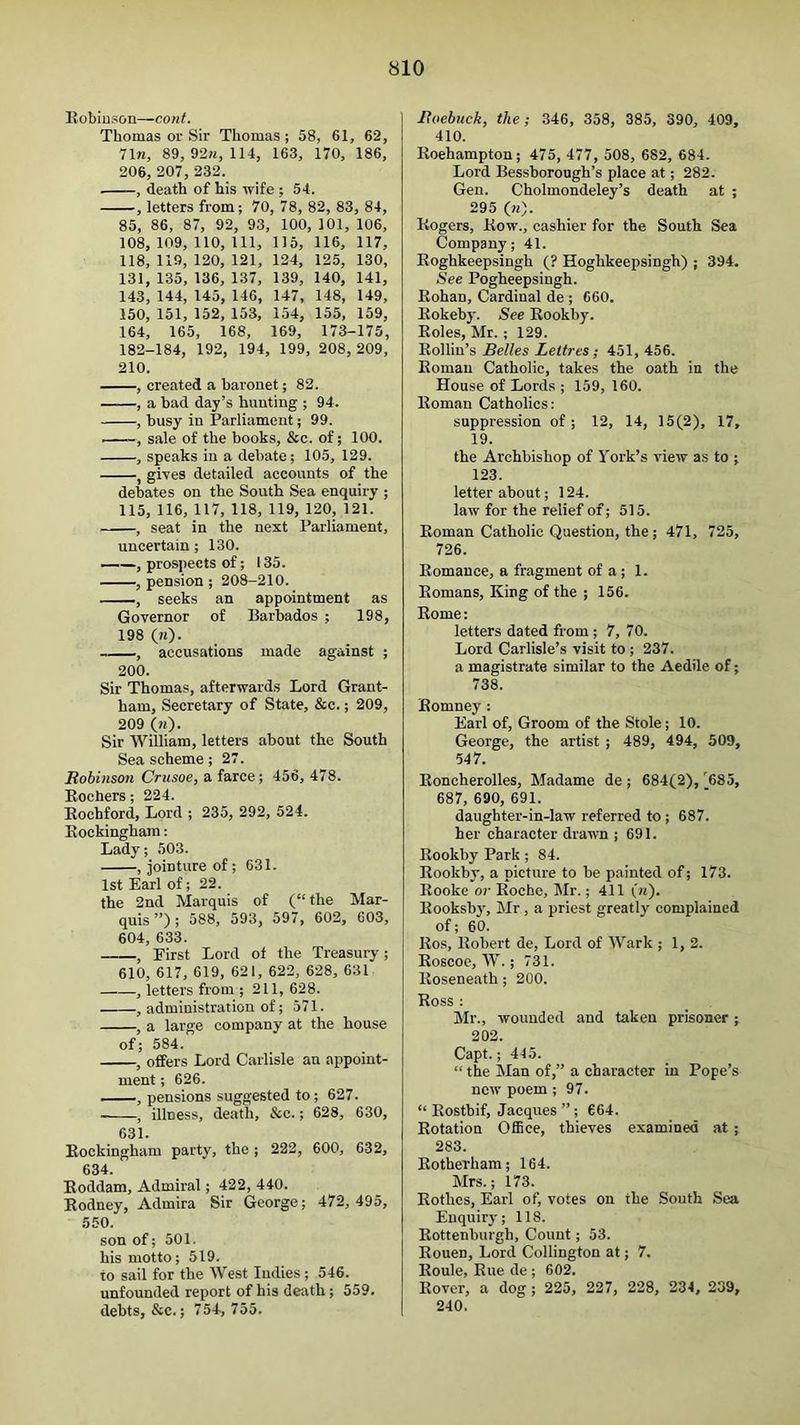 Eobiuson—cont. Thomas or Sir Thomas; 58, 61, 62, 1\n, 89, 92^, 114, 163, 170, 186, 206, 207, 232. , death of his wife ; 54. , letters from; 70, 78, 82, 83, 84, 85, 86, 87, 92, 93, 100, 101, 106, 108, 109,110, 111, 115, 116, 117, 118, 119, 120, 121, 124, 125, 130, 131, 135, 136, 137, 139, 140, 141, 143, 144, 145, 146, 147, 148, 149, 150, 151, 152, 153, 154, 155, 159, 164, 165, 168, 169, 173-175, 182-184, 192, 194, 199, 208, 209, 210. , created a baronet; 82. , a bad day’s hunting ; 94. , busy in Parliament; 99. —sale of the books, &c. of; 100. , speaks in a debate; 105, 129. , gives detailed accounts of the debates on the South Sea enquiry ; 115, 116, 117, 118, 119, 120, 121. , seat in the next Parliament, uncertain; 130. —^—, prospects of; 135. , pension ; 208-210. , seeks an appointment as Governor of Barbados ; 198, 198 (m). , accusations made against ; 200. Sir Thomas, afterwards Lord Grant- ham, Secretary of State, &c.; 209, 209 (w). Sir William, letters about the South Sea scheme; 27. Robinsmi Crusoe, a farce; 456, 478. Eochers; 224. Eochford, Lord ; 235, 292, 524. Eockingham: Lady; 503. , jointure of ; 631. 1st Earl of; 22. the 2nd Marquis of (“the Mar- quis”); 588, 593, 597, 602, 603, 604, 633. , First Lord of the Treasury ; 610, 617, 619, 621, 622, 628, 631 , letters from ; 211, 628. , administration of; 571. , a large company at the house of; 584. , offers Lord Carlisle an appoint- ment ; 626. pensions suggested to; 627. , illness, death, &c.; 628, 630, 631. Eockingham party, the ; 222, 600, 632, 634. Eoddam, Admiral; 422, 440. Eodney, Admira Sir George; 472, 495, 550. son of; 501. his motto; 519. to sail for the West Indies ; 546. unfounded report of his death; 559. debts, &c.; 754, 755. Roebuck, the; 346, 358, 385, 390, 409, 410. Eoehampton; 475, 477, 508, 682, 684. Lord Bessborough’s place at; 282. Gen. Cholmondeley’s death at ; 295 (h). Eogers, Eow., cashier for the South Sea Company; 41. Eoghkeepsingh (? Hoghkeepsingh) ; 394. See Pogheepsingh. Eohan, Cardinal de ; 660. Eokeby. See Eookby. Eoles, Mr.; 129. Eollin’s Belles Leltres; 451, 456. Eoman Catholic, takes the oath in the House of Lords ; 159, 160. Eoman Catholics: suppression of; 12, 14, 15(2), 17, 19. the Archbishop of York’s view as to ; 123. letter about; 124. law for the relief of; 515. Eoman Catholic Question, the; 471, 725, 726. Eomance, a fragment of a; 1. Eomans, King of the ; 156. Eome: letters dated from ; 7, 70. Lord Carlisle’s visit to ; 237. a magistrate similar to the Aedile of; 738. Eomney : Earl of. Groom of the Stole; 10. George, the artist ; 489, 494, 509, 547. Eoncherolles, Madame de ; 684(2),'^685, 687, 690, 691. daughter-in-law referred to ; 687. her character drawn ; 691. Eookby Park; 84. Eookby, a picture to be painted of; 173. Eooke or Eochc, Mr.; 411 (m). Eooksby, Mr, a priest greatly complained of; 60. Eos, Eobert de. Lord of Wark ; 1, 2. Eoscoe, W.; 731. Eoseneath; 200. Boss : Mr., wounded and taken prisoner ; 202. Capt.; 445. “ the Man of,” a character in Pope’s new poem ; 97. “ Eostbif, Jacques ” ; 664. Eotation Office, thieves examined at; 283. Eotherham; 164. Mrs.; 173. Eothcs, Earl of, votes on the South Sea Enquiry; 118. Eottenburgh, Count; 53. Eouen, Lord Collington at; 7. Eoule, Eue de ; 602. Eover, a dog; 225, 227, 228, 234, 239, 240.