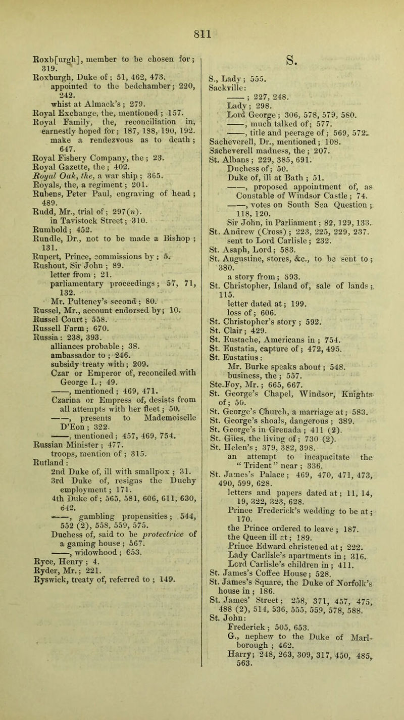 Eoxb[urgh], member to be cbosen for; 319 Roxburgh, Duke of ; 51, 462, 473. appointed to the bedchamber; 220, 242. whist at Almaok’s ; 279. Royal Exchange, the, mentioned ; 157. Royal Family, the, reconciliation in, earnestly hoped for; 187, 188, 190, 192. make a rendezvous as to death; 647. Royal Fishery Company, the ; 23. Royal Gazette, the ; 402. JRoyal Oak, the, a war ship ; 365. Royals, the, a regiment; 201. Rubens, Peter Paul, engraving of head ; 489. Rudd, Mr., trial of; 297(k)- in Tavistock Street; 310. Rumbold; 452. Rundle, Dr., not to be made a Bishop ; 131. Rupert, Prince, commissions by ; 5. Eushout, Sir John ; 89. letter from ; 21. parliamentary proceedings; 57, 71, 132. Mr. Pulteney’s second; 80. Russel, Mr., account endorsed by; 10. Russel Court; 558. Russell Farm; 670. Russia: 238, 393. alliances probable; 38. ambassador to ; 246. subsidy treaty with ; 209. Czar or Emperor of, reconciled with George I.; 49. , mentioned; 469, 471. Czarina or Empress of, desists from all attempts with her fleet; 50. , presents to Mademoiselle D’Eon; 322. -- , mentioned; 457, 469, 754. Russian Minister; 477. troops, mention of ; 315. Rutland; 2nd Duke of, ill with smallpox ; 31. 3rd Duke of, resigns the Duchy employment; 171. 4th Duke of; 565, 581, 606, 611, 630, 642. • , gambling propensities; 544, 552 (2), 558, 559, 575. Duchess of, said to be protectrice of a gaming house ; 567. , widowhood ; 653. Eyce, Henry ; 4. Ryder, Mr.; 221. Ryswick, treaty of, referred to ; 149. s. S., Lady; 555. Sackville: ; 227, 248. Lady; 298. Lord George ; 306, 578, 579, 580. , much talked of; 577. ■ , title and peerage of; 569, 572'.- Sacheverell, Dr., mentioned; 108. Sacheverell madness, the ; 207. St. Albans ; 229, 385, 691. Duchess of; 50. Duke of, ill at Bath ; 51. , proposed appointment of, as Constable of Windsor Castle ; 74. , votes on South Sea Question ; 118, 120. Sir John, in Parliament; 82, 129, 133. St. Andrew (Cross) ; 223, 225, 229, 2.37. sent to Lord Carlisle; 232. St. Asaph, Lord; 583. St. Augustine, stores, &c., to be sent to ; 380. a story from; S93. St. Christopher, Island of, sale of lands ;. 115. letter dated at; 199. loss of; 606. St. Christopher’s story ; 592. St. Clair; 429. St. Eustache, Americans in ; 754. St. Eustatia, capture of; 472, 495. St. Eustatius: Mr. Burke speaks about; 548. business, the ; 557. Ste.Foy, Mr.; 665, 667. St. George’s Chapel, Windsor, Knights- of; 50. St. George’s Church, a marriage at; 583. St. George’s shoals, dangerous ; 389. St. George’s in Grenada ; 411 (2). St. Giles, the living of; 730 (2). St. Helen’s; 379, 382, 398. an attempt to incapacitate the “ Trident ” near ; 336. St. James’s Palace; 469, 470, 471, 473, 490, 599, 628. letters and papers dated at; 11,14, 19, 322, 323, 628. Prince Frederick’s wedding to be at; 170. the Prince ordered to leave ; 187. the Queen ill at; 189. Prince Edward christened at; 222. Lady Carlisle’s apartments in; 316. Lord Carlisle’s children in; 411. St. James’s Coffee House; 528. St. James’s Square, the Duke of Norfolk’s house in; 186. St. James’ Street; 258, 371, 457, 475, 488 (2), 514, 536, 555, 559, 578, 588. St. John: Frederick; 505, 653. G., nephew to the Duke of Marl- borough ; 462. Harry; 248, 263, 309, 317, 450, 485, 563.