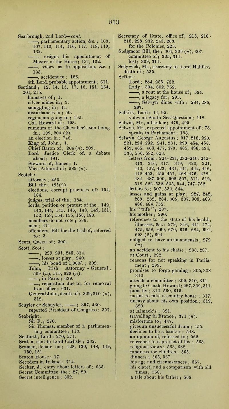 Scarbrough, 2nd Lord—cont. , parliamentary action, &c.; 103, 107,110, 114, 116, 117, 118,119, 132. , resigns his appointment of Master of the Horse; 131, 132. , views as to opposition, &c. ; 133. , accident to ; 186. 4th Lord, probable appointment; 611. Scotland; 12, 14, 15, 17, 18, 151, 154, 201, 215. homages of; 1. silver mines in ; 3. smuggling in ; 11. disturbances in; 50. regiments going to ; 195. Col. Howard in ; 198. rumours of the Chevalier’s son being in; 199, 200 (2). an election in ; 748. King of, John ; 1. Chief Baron of ; 204 (ji'), 209. Lord Justice Clerk of, a debate about; 181. Steward of, James ; 1. Vice-Admiral of; .589 (n). Scotch : attorney; 45.5. Bill, the; 185(2). elections, corrupt practices of; 154, 184. judges, trial of the ; 184. lords, petition or protest of the ; 142, 143, 144, 145, 146, 148, 149, 151, 152, 153, 154, 155, 156, 180. members do not vote ; 586. men; 471. offenders. Bill for the trial of, referred to; 3. Scots, Queen of; 300. Scott, Scot: ; 228, 231, 245, 314. , losses at play ; 240. , his bond of 1,OOOZ. ; 302. John, Irish Attorney - General; 509 (ji), 515, 629 (n)- , in Paris ; 639. , reparation due to, for removal from office; 631. General John, death of; 309,310 (n), 312. Scuyler or Schuyler, ; 397, 430. reported President of Congress ; 397. Seabright: Sir E. ; 270. Sir Thomas, member of a parlianien - tary committee; 113. Seaforth, Lord ; 270, 571, Seal, a, sent to liord Carlisle ; 232. Seamen, debate on; 128, 130, 148, 149, 150, 151. Seaton House; 17. Seceders in Ireland ; 714. Seeker, J., entry about letters of; 635. Secret Committee, the ; 27, 29. Secret intelligence ; 352. Secretary of State, office of; 215, 216 > 218, 223, 232, 243, 263. for the Colonies, 223. Sedgmoor Bill, the ; 304, 306 (h), 307. committee of; 305, 311. lost; 309, 311. Sedgwick, Mr., secretary to Lord Halifax, death of; 535. Seftoa : Lord; 284, 285, 752. Lady; 304, 602, 752. , a rout at the house of; 594. , a legacy for; 295. , Selwyn dines with ; 284, 285, 297. Selkirk, Lord ; 14, 95. vote® on South Sea Question ; 118. Selwin, Mr., a banker; 479, 495. Selwyn, Mr., expected appointment of; 73. speaks in Parliament; 193. Selw3’n, George Augustus ; 217, 218, 220, 221, 224, 232, 241, 281, 299, 454, 458, 459, 465, 468, 477, 479, 485, 486, 494, 536, 556, 582, 623. letters from; 224-231,232-240, 242- 313, 316, 317. 319, 320, 321, 410, 422, 423, 431, 441, 442, 446, 448-453, 455-457, 468-476, 478- 484, 487-500. 502-507, 511, 512, 518, 522-532, 535, 544, 747-752. letters to ; 507, 532, 544. losses and gains at play; 227, 242, 269, 282,' 284, 305, 307, 308, 463, 466, 484, 755. his “ wife ” ; 287. his mother ; 290. references to the state of his health, illnesses, &c.; 279, 316, 441,474, 475, 658, 669, 670, 676, 684, 691, 693 (2), 694. obliged to have an amanuensis ; 272 («)•. an accident to his chaise ; 286, 287. at Court; 292. reasons for not speaking in Parlia- ment ; 299. promises to forgo gaming ; 305,308 310. attends a committee ; 309, 310, 311. going to Castle Howard; 287,309,311. puns by ; 312, 560, 615. means to take a country house ; 317. uneasy about his own position ; 319, 320. at Almack’s ; 321. travelling in France ; 371 (n). misfortune to ; 447. gives an unsuccessful drum ; 455. declines to be a banker ; 548. an opinion of, referred to ; 562. reference to a project of his ; 563. religious views ; 553, 688. fondness for children ; 565. dinners ; 565, 567. his age and circumstances ; 567. his claret, and a comparison with old times; 568. a tale about bis father ; 568.