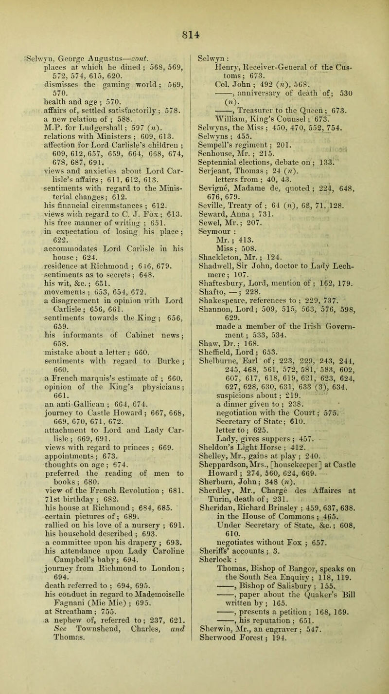 :.Sehvyn, Georgo Augustus—cont. places at which he cliiiecl; 568, 569, 672, 574, 615, 620. dismisses the gaming world; 569, 570. health and age ; 570. affairs of, settled satisfactorily; 578. a new relation of ; 588. M.P. for Ludgershall; 597 (ii). relations with Ministers ; 609, 613. affection for Lord Carlisle’s children ; 609,612, 657, 659, 664, 668, 674, 678, 687, 691. views and anxieties about Lord Car- lisle’s affairs; 611, 612, 613. sentiments with regard to the Minis- terial changes; 612. his financial circumstances ; 612. views with regard to C. J. Fox; 613. his free manner of writing ; 651. in expectation of losing his place; 622'. accommodates Lord Carlisle in his house ; 624. residence at Richmond ; 646, 679. .sentiments as to secrets ; 648. his wit, &c.; 651. movements ; 653, 654, 672. a disagreement in opinion with Lord Carlisle; 656, 661. sentiments towards the King; 656, 659. his informants of Cabinet news; 658. mistake about a letter ; 660. sentiments with regard to Burke; 660. a French marquis’s estimate of ; 660. opinion of the King’s physicians; 661. an anti-Gallican ; 664, 674. journey to Castle Howard ; 667, 668, 669, 670, 671, 672. attachment to Lord and Lady Car- lisle; 669, 691. views with regard to princes ; 669. appointments; 673. thoughts on age ; 674. preferred the reading of men to books ; 680. view of the French Revolution ; 681. 71st birthday ; 682. his house at Richmond ; 684, 685. certain pictures of; 689. rallied on his love of a nursery ; 691. his household described ; 693. a committee upon his drapery ; 693. his attendance upon Lady Caroline Campbell’s baby; 694. journey from Richmond to London ; 694. death referred to ; 694, 695. his conduct in regard to Mademoiselle Fagnani (Mie Mie) ; 695. at Streatham ; 755. a nephew of, referred to; 237, 621. See Towushend, Charles, and Thomas. Selwym : Henry, Receiver-General of the Cus- toms ; 673. Col. .John ; 492 (a), 568. , anniversary of death of; 530 («)• , Treasurer to the Queen ; 673. William, King’s Counsel; 6737 Selwyns, the Miss ; 450, 470, 552, 754. Selwyns ; 455. Sempell’s regiment; 201. Senhouse, Mr. ; 215. Septennial elections, debate on ; 133. Serjeant, Thomas ; 24 («). letters from ; 40, 43. Sevigne, hladame de, quoted ; 224, 648, 676, 679. Seville, Treaty of ; 64 (n), 68, 71, 128. Seward, Anna; 731. Sewel, Mr.; 207. Sevmour : Mr.; 413. Miss; 508. Shackleton, Mr.; 124. Shad well. Sir John, doctor to Lady Lech- mere ; 107. Shaftesbury, Lord, mention of ; 162, 179. Shafto, —; 228. Shakespeare, referenees to ; 229, 737. Shannon, Lord; 509, 51.5, 563, 576, 598, 629. made a member of the Ii-ish Govern- ment ; 533, 534. Shaw, Dr.; 168. Sheffield, Lord; 653. Shelburne, Earl of; 223, 229, 243, 244, 245, 468, 561, 572, 581, 583, 602, 607, 617, 618, 619, 621, 623, 624, 627, 628, 630, 631, 633 (3), 634. suspicions about; 219. a dinner given to ; 238. negotiation with the Court; 575. Secretary of State; 610. letter to; 625. Lady, gives suppers ; 457. Sheldon’s Light Horse ; 412. Shelley, Mr., gains at pla)'; 240. Sheppardson, Mrs., [housekeeper] at Castle Howard ; 274, 560, 624, 669. Sherburu, John; 348 (?j). Sherdley, Mr., Charge des Affaires at Turin, death of; 231. Sheridan, Richard Brinsley ; 459, 637, 638. in the House of Commons ; 465. Under Secretary of State, &c.; 608, 610. negotiates without Fox ; 657. Sheriffs’ accounts; 3. Sherlock : Thomas, Bishop of Bangor, speaks on the South Sea Enquiry; 118, 119. , Bishop of Salisbury ; 155. , paper about the Quaker’s Bill written by; 165. , presents a petition ; 168, 169. , his reputation ; 651. Sherwin, Mr., an engraver ; 547. Sherwood Forest; 194.