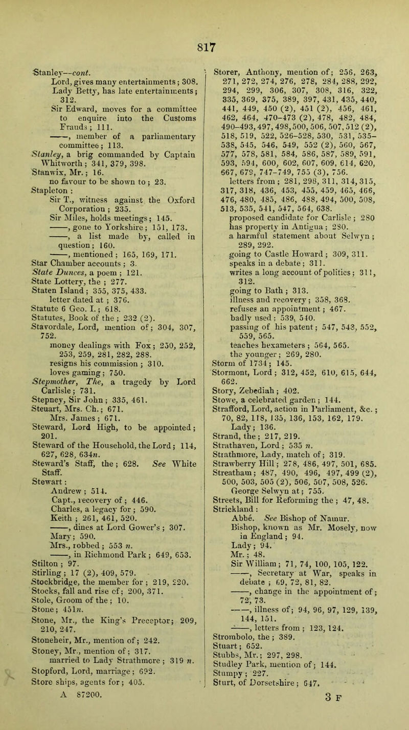 Stanle}'—cont. Lord, gives many entertainments; 308. Lady Betty, has late entertainments; 312. Sir Edward, moves for a committee to enquire into the Customs I'rauds; 111. , member of a parliamentary committee; 113. Stanley, a brig commanded by Captain Whitworth; 341, 379, 398. Stanwix, Mr.; 16. no favour to be shown to; 23. Stapleton ; Sir T., witness against the Oxford Corporation ; 235. Sir Miles, holds meetings; 145. , gone to Yorkshire; 151, 173. , a list made by, called in question; 160. .mentioned; 165, 169, 171. Star Chamber accounts ; 3. State Dunces, a poem ; 121. State Lottery, the ; 277. Staten Island ; 355, 375, 433. letter dated at ; 376. Statute 6 Geo. I.; 618. Statutes, Book of the ; 232 (2). Stavordale, Lord, mention of; 304, 307, 752. money dealings with Fox ; 250, 252, 253, 259, 281, 282, 288. resigns his commission ; 310. loves gaming; 750. Stepmother, The, a tragedy by Lord Carlisle; 731. Stepney, Sir John ; 335, 461. Steuart, Mrs. Ch.; 671. Mrs. James; 671. Steward, Lord High, to be appointed; 201. Steward of the Household, the Lord; 114, 627, 628, 634n. Steward’s Staff, the; 628. See White _ Staff. Stewart: Andrew ; 514. Capt., recovery of ; 446. Charles, a legacy for ; 590. Keith ; 261, 461, 520. , dines at Lord Govver’s ; 307. Mary; 590. Mrs., robbed ; 553 n. , in Richmond Park ; 649, 653. Stilton ; 97. Stirling ; 17 (2), 409, 579. Stockbridge, the member for ; 219, 220. Stocks, fall and rise cf; 200, 371. Stole, Groom of the ; 10. Stone; 451«. Stone, Mr., the King’s Preceptor; 209, 210, 247. Stoneheir, Mr., mention of; 242. Stoney, Mr., mention of; 317. married to Lady Strathmore ; 319 m. Stopford, Lord, marriage ; 692. Store ships, agents for; 405. A S7200. j Storer, Anthony, mention of; 256, 263, 271, 272, 274, 276, 278, 284, 288, 292, 294, 299, 306, 307, 308, 316, 322, 335, 369, 375, 389, 397, 431, 435, 440, 441, 449, 450 (2), 451 (2), 456, 461, 462, 464, 470-473 (2), 478, 482, 484, 490-493,497, 498,500, 506, 507,512 (2), 518, .519, 522,526-528,530, 531,535- 538, 545, 546, 549, 552 (2), 560, 567, 577, 578, 581, 584, 586, 587, 589, 591, 593, 594, 600, 602, 607, 609, 614, 620, 667, 679, 747-749, 755 (3), 756. letters from; 281, 298, 311, 314,315, 317, 318, 436, 453, 455, 459, 465, 466, 476, 480, 485, 486, 488, 494, 500, 508, 513, 535, 541, 547, 564, 638. proposed candidate for Carlisle; 280 has property in Antigua ; 280. a harmful statement about Selwvn ; 289, 292. going to Castle Howard ; 309, 311. speaks in a debate ; 311. writes a long account of politics; 311, 312. going to Bath ; 313. illness and recovery; 358, 368. refuses an appointment; 467. badly used: 539, 540. passing of his patent; 547, 543, 552, 559, 565. teaches hexameters ; 564, 565. the younger ; 269, 280. Storm of 1734 ; 145. Stormont, Lord; 312, 452, 610, 615, 644, 662. Story, Zebediah; 402. Stowe, a celebrated garden ; 144. Strafford, Lord, action in Parliament, &c.; 70, 82, 118, 135, 136, 153, 162, 179. Lady; 136. Strand, the; 217,219. Strathaven, Lord ; 535 n. Strathmore, Lady, match of; 319. Strawberry Hill; 278, 486, 497, 501, 685. Streatham; 487, 490, 496, 497, 499 (2), 500, 503, 505 (2), 506, 507, 508, 526. George Selwyn at; 755. Streets, Bill for Reforming the ; 47, 48. Strickland : Abbe. See Bishop of Namur. Bishop, known as Mr. Mosely, now in England; 94. Lady; 94. Mr.; 48. Sir William; 71, 74, 100, 105, 122. , Secretary at War, speaks in debate ; 69, 72, 81, 82. , change in the appointment of; 72, 73. , illness of; 94, 96, 97, 129, 139, 144, 151. , letters from ; 123, 124. Strorabolo, the ; 389. Stuart; 652. Stubbs, Mr.; 297, 298. Studley Park, mention of; 144. Stumpy ; 227. Sturt, of Dorsetshire; 047. ' ■ ' 3 F