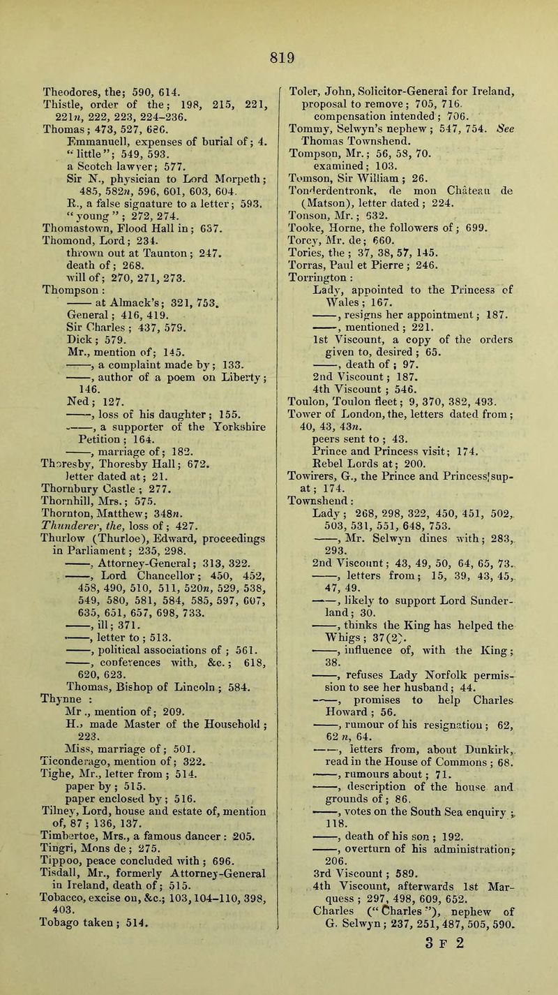 Theodores, the; 590, 614. Thistle, order of the; 198, 215, 221, 221?i, 222, 223, 224-236. Thomas; 473, 527, 686. Emmanucll, expenses of burial of; 4. “little”; 549, 593. a Scotch lawyer; 577. Sir N., physician to Lord Morpeth; 485, 582?J, 596, 601, 603, 604. E., a false signature to a letter; 59.3. “ young ” ; 272, 274. Thomastown, Flood Hall in; 637. Thomond, Lord; 234. thrown out at Taunton ; 247. death of; 268. will of; 270, 271, 273. Thompson : atAlmack’s; 321, 753. General; 416,419. Sir Charles ; 437, 579. Dick; 579. Mr., mention of; 145. , a complaint made by; 133. , author of a poem on Liberty; 146. Ned; 127. , loss of his daughter; 155. , a supporter of the Yorkshire Petition ; 164. .marriage of; 182. Thoresby, Thoresby Hall; 672. letter dated at; 21. Thorubury Castle ; 277. Thornhill, Mrs.; 575. Thornton, Matthew; 348«. Thunderer, the, loss of; 427. Thurlow (Thurloe), Edward, proceedings in Parliament; 235, 298. .Attorney-General; 313,322. , Lord Chancellor; 450, 452, 458, 490, 510, 511, 520n, 529, 538, 549, 580, 581, 584, 585, 597, 607, 635, 651, 657, 698, 733. , ill; 371. • , letter to ; 513. , political associations of ; 561. , conferences with, &c.; 618, 620, 623. Thomas, Bishop of Lincoln ; 584. Thynne ; Mr ., mention of; 209. H.j made Master of the Househohl; 223. Miss, marriage of ; 501. Ticonderago, mention of; 322. Tighe, Mr., letter from ; 514. paper by ; 515. paper enclosed by ; 516. Tilney, Lord, house and estate of, mention of, 87 ; 136, 137. Timbcrtoe, Mrs., a famous dancer: 205. Tingri, Mons de ; 275. Tippoo, peace concluded with ; 696. Tisdall, Mr., formerly Attorney-General in Ireland, death of; 515. Tobacco, excise on, &c.; 103,104-110, 398, 403. Tobago taken; 514, Toler, John, Solicitor-General for Ireland, proposal to remove; 705, 716. compensation intended; 706. Tommy, Selwyn’s nephew ; 547, 754. See Thomas Townshend. Tompson, Mr.; 56, 58, 70. examined; 103. Tomson, Sir William ; 26. Tonderdentronk, de mon Chateau de (Matson), letter dated ; 224. Tonson, Mr.; 632. Tooke, Horne, the followers of; 699. Torcy, Mr. de; 660. Tories, the ; 37, 38, 57, 145. Torras, Paul et Pierre ; 246. Torrington : Lady, appointed to the Princess of Wales; 167. , resigns her appointment; 187. , mentioned; 221. 1st Viscount, a copy of the orders given to, desired ; 65. , death of ; 97. 2nd Viscount; 187. 4th Viscount ; 546. Toulon, Toulon fleet; 9, 370, 382, 493. Tower of London, the, letters dated from ; 40, 43, 43«. peers sent to ; 43. Prince and Princess visit; 174. Rebel Lords at; 200. Towirers, G., the Prince and Princess!sup- at; 174. Townshend: Lady ; 268, 298, 322, 450, 451, 502,. 503, 531, 551, 648, 753. , Mr. Selwyn dines with; 283, 293. 2nd Viscount; 43, 49, 50, 64, 65, 73.. , letters from; 15, 39, 43,45,. 47, 49. , likely to support Lord Sunder- land; 30. , thinks the King has helped the Whigs; 37(2). ——, influence of, with the King; 38. , refuses Lady Norfolk permis- sion to see her husband; 44. , promises to help Charles Howard ; 56. , rumour of his resignation ; 62, 62 n, 64. , letters from, about Dunkirk,. read in the House of Commons ; 68. , rumours about; 71. , description of the house and grounds of; 86. ——, votes on the South Sea enquiry ;. 118. ——, death of his son ; 192. , overturn of his administration j 206. 3rd Viscount ; 589. 4th Viscount, afterwards 1st Mar- quess ; 297, 498, 609, 652. Charles (“ Charles'’), nephew of G. Selwyn ; 237, 251, 487, 505, 590. 3 F 2