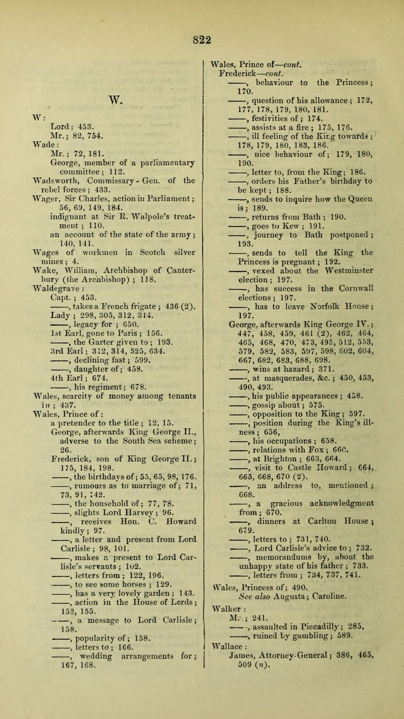 W. W: Lord: 453. Mr.; 82, 754. Wade: Mr. ; 72, 181. George, member of a parliamentary committee; 112. Wadsworth, Commissary-Gen. of the rebel forces; 433. Wager, Sir Charles, action in Parliament; 56, 69, 149, 184. indignant at Sir R. Walpole’s treat- ment ; 110. an account of the state of the army ; 140, 141. Wages of workmen in Scotch silver mines; 4. Wake, William, Archbishop of Canter- bury (the Archbishop) ; 118. Waldegrave : Capt. ; 453. , takes a French frigate ; 436 (2). Lady ; 298, 305, 312, 314. , lesracy for ; 650. 1st Earl, gone to Paris ; 156. , the Garter given to ; 193. 3rd Earl; 312, 314, 525, 634. , declining fast; 599. , daughter of; 458. 4th Earl; 674. , his regiment; 678. Wales, scarcity of money among tenants in ; 437. AA^aies, Prince of: a pretender to the title ; 12, 15. George, afterwards King George II., adverse to the South Sea scheme; 26. Frederick, son of King George II.; 175, 184, 198. , the birthdays of; 55, 65, 98, 176. , rumours as to marriage of; 71, 73, 91, 142. , the household of; 77, 78. , slights Lord Harvey ; 96. , receives Hon. C. Howard kindly; 97. , a letter and present from Lord Carlisle ; 98, 101. , makes a present to Lord Car- lisle’s servants ; lu2. , letters from ; 122, 196. , to see some horses ; 129. , has a very lovely garden ; 143. , action in the House of Lords; 153, 155. , a message to Lord Carlisle; 158. —, popularity of; 158. , letters to ; 166. , wedding arrangements for; 167, 168. I Wales, Prince of—cont. Frederick—cont. , behaviour to the Princess; 170. , question of his allowance ; 172, 177, 178, 179, 180, 181. , festivities of ; 174. , assists at a fire ; 175, 176. , ill feeling of the King towards ; 178, 179, 180, 183, 186. , nice behaviour of; 179, 180, 190. , letter to, from the King; 186. , orders his Father’s birthday to be kept; 188. , sends to inquire how the Queen is; 189. • , returns from Bath ; 190. , goes to Kew ; 191. , journey to Bath postponed ; 193. , sends to tell the King the Princess is pregnant; 192. , vexed about the Westminster election; 197. , has success in the Cornwall elections; 197. • , has to leave Norfolk House; 197. George, afterwards King George IV.; 447, 458, 459, 461 (2), 462, 464, 465, 468, 470, 473, 495,512,5.53, 579, 582, 583, 597, 598, 602, 604, 667, 682, 683, 688, 698. , wins at hazard ; 371. , at masquerades, &c.; 450, 453, 490, 493. , his public appearances ; 458. , gossip about; 575. , opposition to the King ; 597. ■ ■ ■, position during the King’s ill- ness ; 656, , his occupations ; 658. , relations with Fox; 660. , at Brighton ; 663, 664. , visit to Castle Howard ; 664, 665, 668, 670 (2). ——, an address to, mentioned ; 668. , a gracious acknowledgment from; 670. , dinners at Carlton House ; 679. , letters to ; 731, 740. , Lord Carlisle’s advice to ; 732. , memorandums by, about the unhappy state of his father ; 733. , letters from ; 734, 737, 741. Wales, Princess of; 490. See also Augusta; Caroline. Walker : M.-.; 241. , assaulted in Piccadilly ; 285. , ruined b}' gambling ; 589. ( AVallace : I James, Attorney-General; 386, 465, I 509 («).
