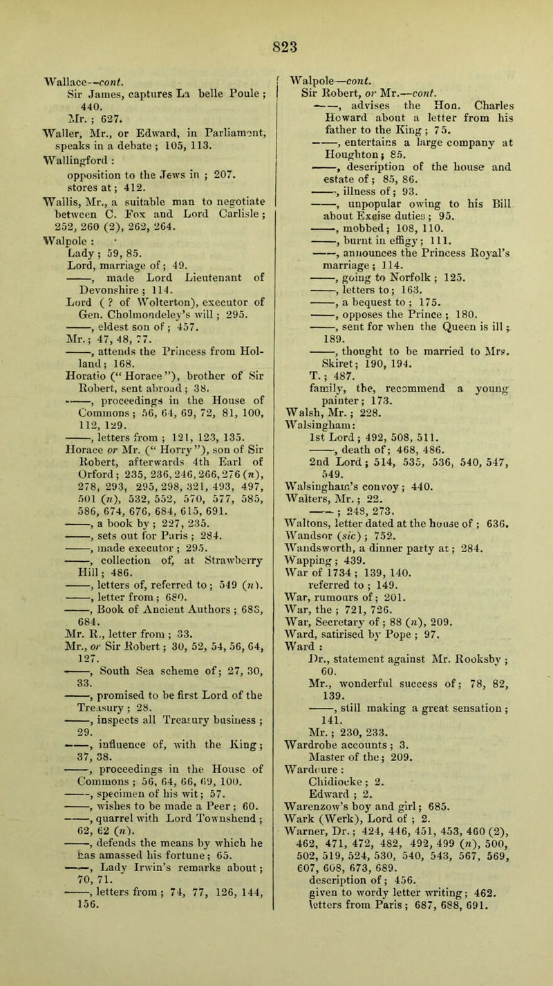 Wallace—cont. Sir James, captures La belle Poule ; 440. Mr. ; 627. Waller, Mr., or Edward, in Parliament, speaks in a debate ; 105, 113. Wallingford : oppo.sition to the Jews in ; 207. stores at; 412. Wallis, Mr., a suitable man to negotiate between C. Fox and Lord Carlisle; 252, 260 (2), 262, 264. Walnole : *Lady ; 59, 85. Lord, marriage of; 49. , made Lord Lieutenant of Devon.'hire ; 114. Lord ( ? of Wolterton), executor of Gen. Cholmondeley’s will ; 295. , eldest son of ; 457. Mr.; 47, 48, 77. , attends the Princess from Hol- land ; 168. Horatio (“ Horace ”), brother of Sir Robert, sent abroad ; 38. , procceding.s in the House of Commons; 56, 64, 69, 72, 81, 100, 112, 129. , letters from ; 121, 123, 135. Iforace or Mr. (“ Horry”), son of Sir Robert, afterwards 4th Earl of Orford; 235, 236,246, 266,276 (n), 278, 293, 295, 298, 321, 493, 497, 501 (n), 532, 552, 570, 577, 585, 586, 674, 676, 684, 615, 691. , a book by ; 227, 235. , sets out for Paris ; 284. , ]nade executor; 295. , collection of, at Strawberry Hill; 486. , letters of, referred to ; 549 (n). , letter from ; 680. , Book of Ancient Authors ; 683, 684. Mr. R., letter from ; 33. Mr., or Sir Robert; 30, 52, 54, 56, 64, 127. , South Sea scheme of; 27, 30, 33. , promised to be first Lord of the Treasury ; 28. , inspects all Treasury business ; 29. ——, influence of, with the King; 37, 38. , proceedings in the House of Commons ; 56, 64, 66, 69, 100. , specimen of his wit; 57. , wishes to be made a Peer ; 60. , quarrel with Lord Townshend ; 62, 62 (w). , defends the means by which he has amassed his fortune; 65. —, Lady Irwin’s remarks about; 70, 71. , letters from ; 74, 77, 126, 144, 156. 1 Walpole—cont. Sir Robert, or Mr.—cont. , advises the Hon. Charles Howard about a letter from his father to the King ; 75. , entertains a large company at Houghton; 85. , description of the house and estate of ; 85, 86. ' , illness of; 93. , unpopular owing to his Bill about Excise duties ; 95. , mobbed; 108, 110. , burnt in effigy; 111. , announces the Princess Royal’s marriage; 114. , going to Norfolk ; 125. , letters to; 163. , a bequest to ; 175. , opposes the Prince ; 180. , sent for when the Queen is ill; 189. , thought to be married to Mrs. Skiret; 190, 194. T.; 487. family, the, recommend a young painter; 173. Walsh, Mr.; 228. Walsingham: 1st Lord; 492, 508, 511. , death of; 468, 486. 2nd Lord; 514, .535, 536, 540, 547, 549. Walsinghain’s convoy; 440. Walters, Mr.; 22. —; .248, 273. Waltons, letter dated at the house of ; 636. Wandsor {sic) ; 752. Wandsworth, a dinner party at; 284. Wapping; 439. War of 1734; 139, 140. referred to ; 149. War, rumours of; 201. War, the ; 721, 726. War, Secretary of ; 88 (h), 209. Ward, satirised bt' Pope ; 97. Ward : Dr., statement against Mr. Rooksby ; 60. Mr., wonderful success of; 78, 82, 139. , still making a great sensation ; 141. Mr.; 230, 233. Wardrobe accounts ; 3. Master of the; 209. Wardcure : Chidiocke; 2. Edward ; 2. Warenzow’s boy and girl; 685. Wark (Werk), Lord of ; 2. Warner, Dr.; 424, 446, 451, 453, 460 (2), 462, 471, 472, 482, 492, 499 (w), 500, 502, 519, 524, 530, 540, 543, 567, 569, 607, 608, 673, 689. description of; 456. given to wordy letter writing; 462. letters from Paris ; 687, 688, 691.