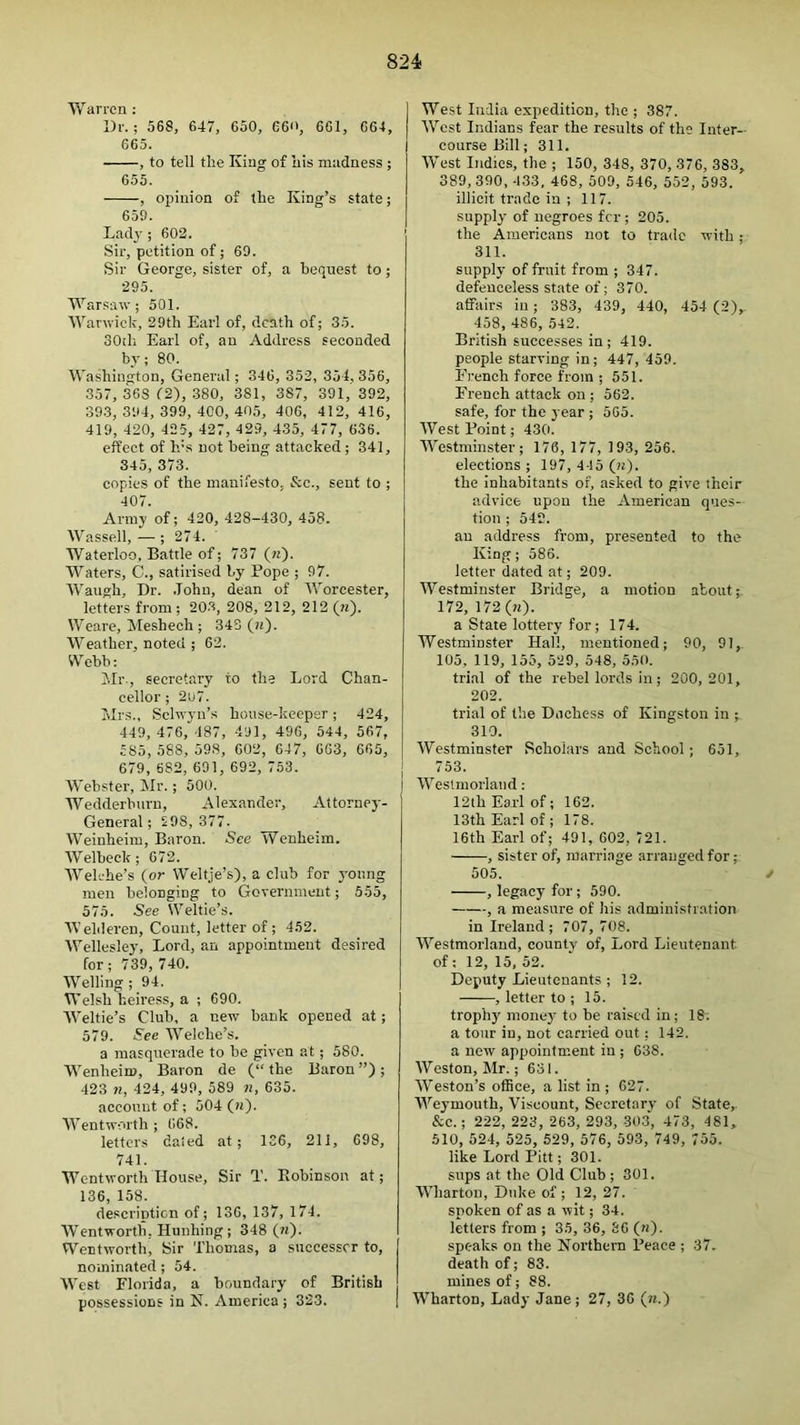 Warren : l)i'.; 568, 647, 650, 66'', 661, 664, 665. , to tell tlie King of nis madness ; 655. , opinion of llie King’s state; 659. Lad3’; 602. Sir, petition of; 69. Sir George, sister of, a bequest to; 295. Warsaw; 501. AVarwick, 29th Earl of, death of; 35. 30tli Earl of, an Address seconded by; 80. Washington, General; 346, 352, 354,356, 357, 36S f2), 380, 381, 387, 391,'392, 393,394,399,400,405, 406, 412, 416, 419, 420, 425, 427, 429, 435, 477, 636. effect of h's not being attacked; 341, 345, 373. copies of the manifesto. See., sent to ; 407. Army of; 420, 428-430, 458. Wassell, — ; 274. Waterloo, Battle of; 737 («)• Waters, C., satirised by Pope ; 97. AA-'angh, Dr. .John, dean of AA’orcester, letters from ; 203, 208, 212, 212 (?i). Weare, Meshech ; 343 («). AA^eather, noted ; 62. Webb: ill’-, secretary to the Lord Chan- cellor ; 2lj7. Mrs., Sclwyn’s house-keeper; 424, 449, 476, 487, 491, 496, 544, 567, 585, 588, 598, 602, 647, 663, 665, 679, 682, 691, 692, 753. Webster, Mr.; 500. Wedderburn, Alexander, Attorney- General ; 298, 377. AVeinheim, Baron. See Wenheim. AVelbeck; 672. AA’elehe’s (or Weltje’s), a club for yonng men belonging to Government; 555, 575. See Weltie’s. AA’elileren, Count, letter of ; 452. AEellesley, Lord, an appointment desired for; 739, 740. AVelling; 94. Welsh heiress, a ; 690. AA^eltie’s Club, a new bank opened at; 579. See A'V'elche’s. a masqirerade to be given at; 580. AA’enheim, Baron de (“ the Baron ”); 423 71, 424, 499, 589 7i, 635. account of; 504 («). AA’entworth ; 668. letters dated at; 136, 211, 698, 741. Wentworth House, Sir T. Fvobinson at; 136, 158. description of; 136, 137, 174. AVentworth, Hunhing; 348 (n). Wentworth, Sir Thomas, a successor to, nominated ; 54. AA’est Florida, a boundary of British possessions in N. America ; 323. West India expedition, the ; 387. AA’’est Indians fear the results of the Inter- course Bill; 311. AA’est Indies, the ; 150, 348, 370, 376, 383, 389, 390, 433. 468, 509, 546, 552, 593. illicit trade in ; 117. supply of negroes for ; 205. the Americans not to trade with; 311. supply of fruit from ; 347. defenceless state of; 370. affairs in; 383, 439, 440, 454 (2), 458, 486, 542. British successes in; 419. people starving in; 447, 459. Fi'ench force from ; 551. French attack on ; 562. safe, for the year ; 565. AVest Point; 430. AVestminster; 176,177, 193, 256. elections; 197, 445 (n). the inhabitants of, asked to give their advice upon the American ques- tion ; 542. an address from, presented to the King; 586. letter dated at; 209. AVestminster Bridge, a motion about; 172, 172 (n). a State lottery for; 174. Westminster Hall, mentioned; 90, 91, 105, 119, 155, 529, 548, 550. trial of tbe rebel lords in; 200,201, 202. trial of tbe Duchess of Kingston in ; 310. AVestminster Scholars and School; 651, 753. AA’eslmorlaiid: 12th Earl of; 162. 13th Earl of; 178. 16th Earl of; 491, 602, 721. , sister of, marriage arranged for; 505. / , legacy for; 590. , a measure of his administration in Ireland; 707, 708. AA'estmorland, county of, Lord Lieutenant of: 12, 15, 52. Deputy Lieutenants ; 12. , letter to ; 15. trophy' money to be raised in; 18; a tour in, not carried out; 142. a new appointment in ; 638. AVesfon, Mr.; 631. AVeston’s ofBce, a list in ; 627. AA'eymouth, Viscount, Secretary of State, &c.; 222, 223, 263, 293, 303, 473, 481, 510, 524, 525, 529, 576, 593, 749, 755. like Lord Pitt; 301. sups at the Old Club ; 301. AA’harton, Duke of; 12, 27. spoken of as a wit; 34. letters from ; 35, 36, 66 (n). speaks on the Korthern Peace ; 37. death of; 83. mines of; 88. Wharton, Lady Jane ; 27, 36 (n.)