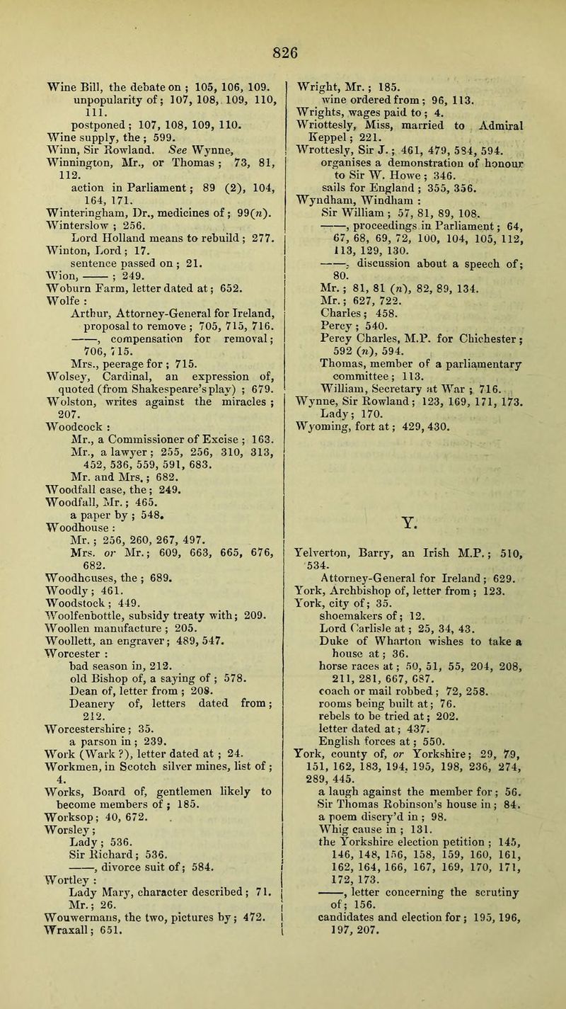 Wine Bill, the debate on ; 105, 106, 109. unpopularity of; 107, 108, 109, 110, 111. postponed; 107, 108, 109, 110. Wine supply, the ; 599. Winn, Sir Rowland. See Wynne, Winnington, Mr., or Thomas ; 73, 81, 112. action in Parliament; 89 (2), 104, 164, 171. Winteringham, Dr., medicines of; 99(w). Winterslow ; 256. Lord Holland means to rebuild ; 277. Wiuton, Lord; 17. sentence passed on ; 21. Wlon, ; *249. Woburn Farm, letter dated at; 652. Wolfe : Arthur, Attorney-General for Ireland, proposal to remove; 705, 715, 716. , compensation for removal; 706, /15. Mrs., peerage for ; 715. Wolsey, Cardinal, an expression of, quoted (from Shakespeare’s play) ; 679. Wolston, writes against the miracles ; 207. Woodcock : Mr., a Commissioner of Excise ; 163. Mr., a lawyer; 255, 256, 310, 313, 452, 536, 559, 591, 683. Mr. and Mrs.; 682. Woodfall case, the; 249. Woodfall, Mr.; 465. a paper by ; 548. Woodhouse : Mr. ; 256, 260, 267, 497. Mrs. or Mr.; 609, 663, 665, 676, 682. Woodhouses, the ; 689. Woodly; 461. Woodstock; 449. Woolfenbottle, subsidy treaty with; 209. Woollen manufacture ; 205. Woollett, an engraver; 489, 547. Worcester ; bad season in, 212. old Bishop of, a saying of ; 578. Dean of, letter from ; 208. Deanery of, letters dated from; 212. Worcestershire; 35. a parson in ; 239. Work (Wark ?), letter dated at ; 24. Workmen, in Scotch silver mines, list of ; 4. Works, Board of, gentlemen likely to become members of ; 185. Worksop; 40, 672. Worsley; Lady; 536. Sir Richard; 536. , divorce suit of; 584. Wortley : Lady Mary, character described; 71. Mr.; 26. Wouwermans, the two, pictures by; 472. Wraxall; 651. Wright, Mr.; 185. wine ordered from; 96, 113. Wrights, wages paid to ; 4. Wriottesly, Miss, married to Admiral Keppel; 221. Wrottesly, Sir J.; 461, 479, 584, 594. organises a demonstration of honour to Sir W. Howe ; 346. sails for England ; 355, 356. Wyndham, Windham : Sir William ; 57, 81, 89, 108. , proceedings in Parliament; 64, 67, 68, 69, 72, 100, 104, 105, 112, 113, 139, 130. . discussion about a speech of; 80. Mr. ; 81, 81 (n), 82, 89, 134. Mr.; 627, 722. Charles; 458. Percy ; 540. Percy Charles, M.P. for Chichester ; 592 (n), 594. Thomas, member of a parliamentary committee; 113. William, Secretary at War ; 716. Wynne, Sir Rowland; 123, 169, 171, 173. Lady; 170. Wyoming, fort at; 429, 430. Y. Yelverton, Barry, an Irish M.P.; 510, 534. Attorney-General for Ireland; 629. York, Archbishop of, letter from ; 123. York, city of; 35. shoemakers of; 12. Lord Carlisle at; 25, 34, 43. Duke of Wharton wishes to take a house at; 36. horse races at; 50, 51, 55, 204, 208, 211, 281, 667, 687. coach or mail robbed ; 72, 258. rooms being built at; 76. rebels to be tried at; 202. letter dated at; 437. English forces at; 550. York, county of, or Yorkshire; 29, 79, 151, 162, 183, 194. 195, 198, 236, 274, 289, 445. a laugh against the member for; 56. Sir Thomas Robinson’s house in ; 84. a poem discry’d in ; 98. Whig cause in ; 131. the Yorkshire election petition ; 145, 146, 148, 156, 158, 159, 160, 161, 162, 164, 166, 167, 169, 170, 171, 172, 173. , letter concerning the scrutiny of; 156. candidates and election for ; 195, 196, 197, 207.