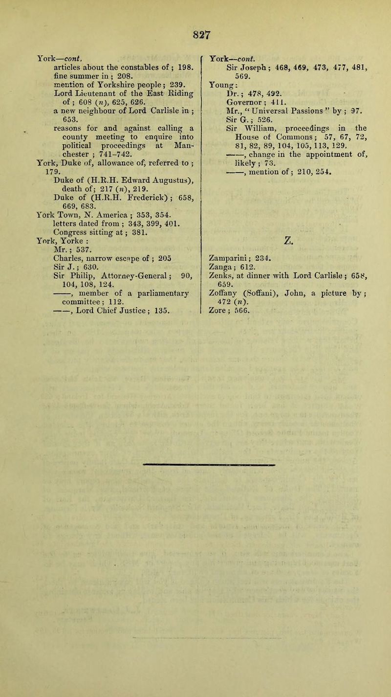 York—cont. articles about the constables of ; 198. fine summer in ; 208. mention of Yorkshire people ; 239. Lord Lieutenant of the East Riding of ; 608 (>0, 625, 626. a new neighbour of Lord Carlisle in ; 653. reasons for and against calling a county meeting to enquire into political proceedings at Man- chester ; 741-742. York, Duke of, allowance of, referred to ; 179. Duke of (H.E.H. Edward Augustus), death of; 217 («), 219. Duke of (H.R.H. Frederick) ; 658, 669, 683. York Town, N. America ; 353, 354. letters dated from ; 343, 399, 401. Congress sitting at; 381. York, Yorke : Mr.; 537. Charles, narrow escape of ; 205 Sir J.; 630. Sir Philip, Attorney-General; 90, 104, 108, 124. , member of a parliamentary committee; 112. , Lord Chief Justice ; 135. York—cont. Sir Joseph; 468, 469, 473, 477, 481, 569. Young; Dr.; 478, 492. Governor; 411. 5Ir., “ Universal Passions ” by ; 97. Sir G.; 526. Sir William, proceedings in the House of Commons; 57, 67, 72, 81, 82, 89, 104, 105, 113, 129. , change in the appointment of, likely ; 73. , mention of; 210, 254. z. Zamparini; 234. Zanga; 612. Zenks, at dinner with Lord Carlisle ; 658, 659. Zoffany (Soffaui), John, a picture by; 472 (7i). Zore ; 566.