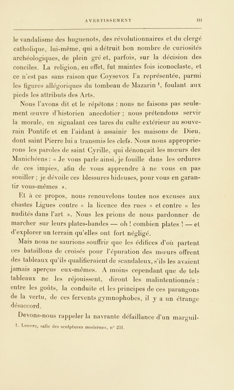 le vandalisme des hiigueiiols, des révolulioimaires et du clergé catholique, lui-même, qui a détruit bon nombre de curiosités archéologiques, de plein gré et, parfois, sur la décision des conciles. La religion, en effet, fut maintes fois iconoclaste, et ce n’est pas sans raison que Coysevox l’a représentée, parmi les figures allégoriques du tombeau de Mazarin V* foulant aux pieds les attributs des Arts. Nous l’avons dit et le répétons : nous ne faisons pas seule- ment œuvre d’historien anecdotier ; nous prétendons servir la morale, en signalant ces tares du culte extérieur au souve- rain Pontife et en l’aidant à assainir les maisons de Dieu, dont saint Pierre lui a transmis les clefs. Nous nous approprie- rons les paroles de saint Cyrille, qui dénonçait les mœurs des Manichéens: « Je vous parle ainsi, je fouille dans les ordures de ces impies, afin de vous apprendre à ne vous en pas souiller ; je dévoile ces blessures hideuses, pour vous en garan- tir vous-mêmes ». Lt à ce propos, nous renouvelons toutes nos excuses aux chastes Ligues contre « la licence des rues » et contre a les nudités dans l’art ». Nous les prions de nous pardonner de marcher sur leurs plates-bandes — oh ! combien plates ! — et d’explorer un terrain qu’elles ont fort négligé. Mais nous ne saurions souffrir que les édifices d’où partent ces bataillons de croisés pour l’épuration des mœurs offrent des tableaux qu’ils qualifieraient de scandaleux, s’ils les avaient jamais aperçus eux-mêmes. A moins cependant que de tels tableaux ne les réjouissent, diront les malintentionnés : entre les goûts, la conduite et les principes de ces parangons de la vertu, de ces fervents gymnophobes, il y a un étrange désaccord. Devons-nous rappeler la navrante défaillance d’un margiiil- 1. Eouvrc, salle ries sculptures modernes, n° 231.