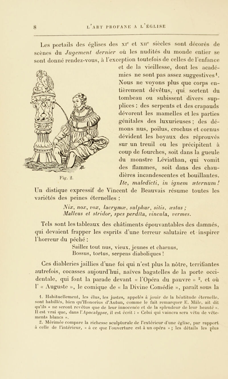 i/aHT IMlOKANi: A l/ÉflLISE Les portails des églises des x\^ et xii*' siècles sont décorés de scènes du Jufjement dernier où les nudités du monde entier se sont donné rendez-vous, à l’exception toutefois de celles de l’enfance et de la vieillesse, dont les acadé- mies ne sont pas assez suggestives L Nous ne voyons plus que corps en- tièrement dévêtus, qui sortent du tombeau ou subissent divers sup- plices : des serpents et des crapauds dévorent les mamelles et les parties génitales des luxurieuses ; des dé- mons nus, poilus, crochus et cornus dévident les boyaux des réprouvés sur un treuil ou les précipitent à coup de fourches, soit dans la gueule du monstre Léviathan, qui vomit des flammes, soit dans des chau- dières incandescentes et bouillantes. Itc^ maledicti, in igneni æternuni ! Un distique expressif de Vincent de Beauvais résume toutes les variétés des peines éternelles : Nix, nox, vox^ lacrymæ, sulphur, silis, leslus ^ Maliens et slridor^ spes perdi'ta, vincula^ venues. Tels sont les tableaux des châtiments épouvantables des damnés, qui devaient frapper les esprits d’une terreur salutaire et inspirer l’horreur du péché : Saillez tout nus, vieux, jeunes et charnus, Bossus, tortus, serpens diaboliques ! Ces diableries jaillies d’une foi qui n’est plus la notre, terrifiantes autrefois, cocasses aujourd’hui, naïves bagatelles de la porte occi- dentale, qui font la parade devant « l'Opéra du pauvre » -, et où 1’ « Auguste », le comique de « la Divine Comédie », parjiît sous la 1. Habituellement, les élus, les justes, appelés à jouir de la béatitude éternelle, sont habillés, bien (|u’IIonorius d’Autun, comme le fait remarquer K. Mâle, ait dit (pi’ils « ne seront re\ étus que de leur innocence et de la splendeur de leur beauté ». 11 est vrai (juc, dans VApocnlifpae, il est écrit : « Celui cpii vaincra sera vêtu de vête- ments blancs ». Méi’imée compare la richesse sculpturale de rextérieur d’une église, par rapport à celle de l’intérieur, « à ce que l'ouverture est à un opéra » ; les détails les ^>lus