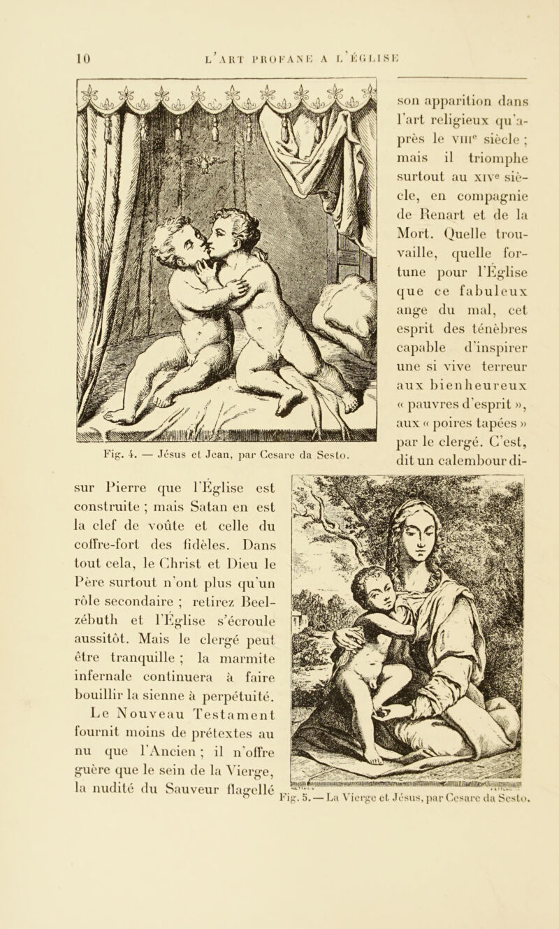 U) l’ art LROFAM-: A i/lC. LISl son apparition dans l’art religieux (|u’a- près le siècle ; mais il triomphe surtout au xive siè- cle, en compagnie de Renart et de la Mort. (Quelle trou- vaille, quelle for- tune pour l’Eglise que ce fabuleux ange du mal, cet esprit des ténèbres capable d'inspirer une si vive terreur aux bienheureux « pauvres d'esprit », aux « poires tapées » par le clergé. C’est, dit un calembour di- sur Pierre que l’Eglise est construite ; mais Satan en est la clef de voûte et celle du colfre-fort des fidèles. Dans tout cela, le Christ et Dieu le Père surtout n’ont plus qu’un rôle secondaire ; retirez Beel- zébuth et l’h]glise s’écroule aussitôt. Mais le clergé peut être tranquille ; la marmite infernale continuera à faire bouillir la sienne à perpétuité. Le Nouveau Testament fournit moins de prétextes au nu que l’Ancien ; il n’offre guère que le sein de la Vierge, la nudité du Sauveur flagellé