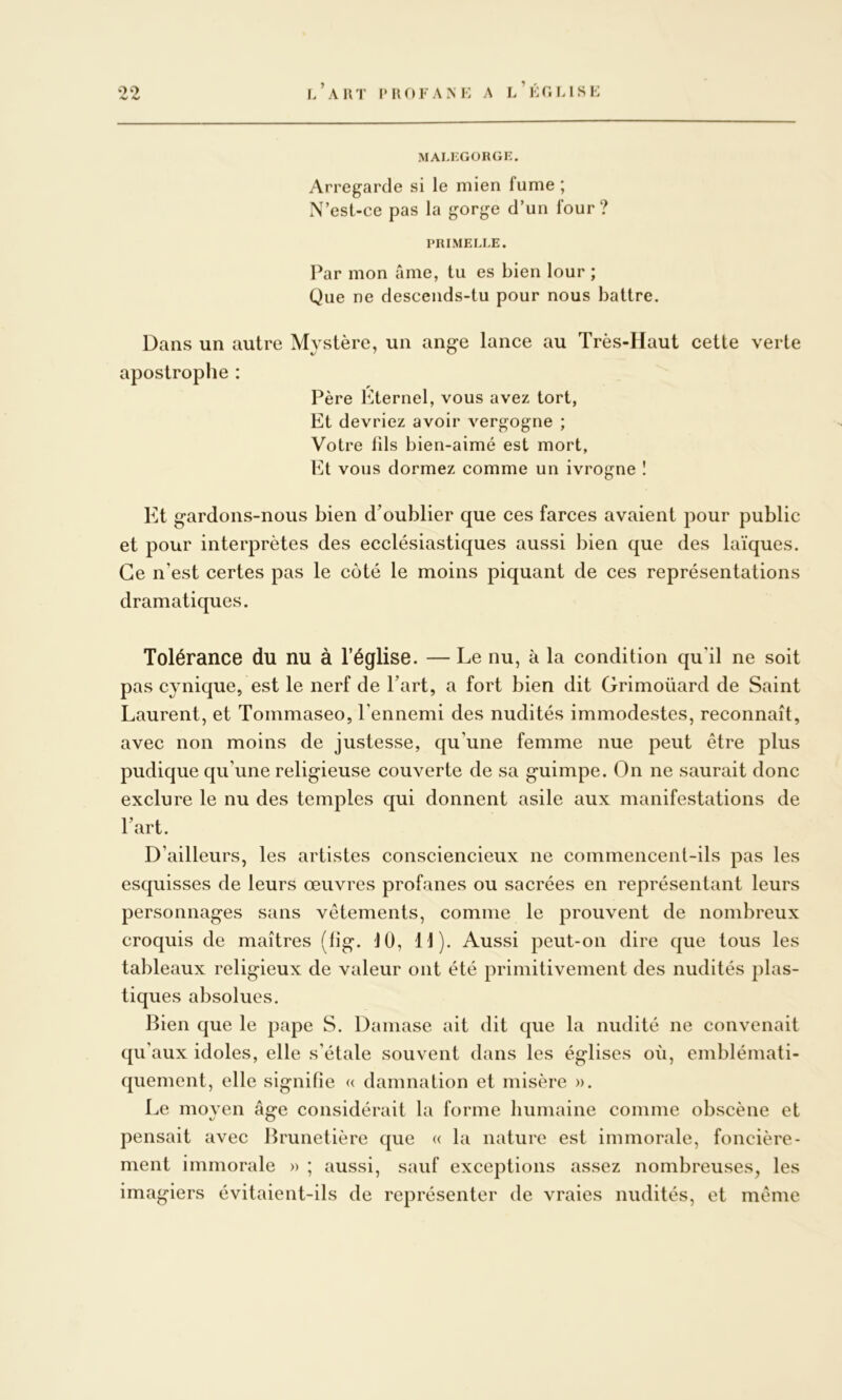 MALFGORGE. Arregarde si le mien fume ; N’est-ce pas la gorge d’un four? PRIMELLE. Par mon âme, tu es bien lour ; Que ne descends-tu pour nous battre. Dans un autre Mystère, un ang-e lance au Très-Haut cette verte apostrophe : Père Eternel, vous avez tort, Et devriez avoir vergogne ; Votre lils bien-aimé est mort, Et vous dormez comme un ivrogne ! Et gardons-nous bien d’oublier que ces farces avaient pour public et pour interprètes des ecclésiastiques aussi bien que des laïques. Ce n’est certes pas le côté le moins piquant de ces représentations dramatiques. Tolérance du nu à l’église. — Le nu, à la condition qu’il ne soit pas cynique, est le nerf de Part, a fort bien dit Grimoüard de Saint Laurent, et Tommaseo, Pennemi des nudités immodestes, reconnaît, avec non moins de justesse, qu’une femme nue peut être plus pudique qu’une religieuse couverte de sa guimpe. On ne saurait donc exclure le nu des temples qui donnent asile aux manifestations de Part. D’ailleurs, les artistes consciencieux ne commencent-ils pas les esquisses de leurs œuvres profanes ou sacrées en représentant leurs personnages sans vêtements, comme le prouvent de nombreux croquis de maîtres (fig. JO, IJ). Aussi peut-on dire que tous les tableaux religieux de valeur ont été primitivement des nudités plas- tiques absolues. Bien que le pape S. Damase ait dit que la nudité ne convenait qu’aux idoles, elle s’étale souvent dans les églises où, emblémati- quement, elle signifie « damnation et misère ». Le moyen âge considérait la forme humaine comme obscène et pensait avec Brunetière que « la nature est immorale, foncière- ment immorale » ; aussi, sauf exceptions assez nombreuses, les imagiers évitaient-ils de représenter de vraies nudités, et même