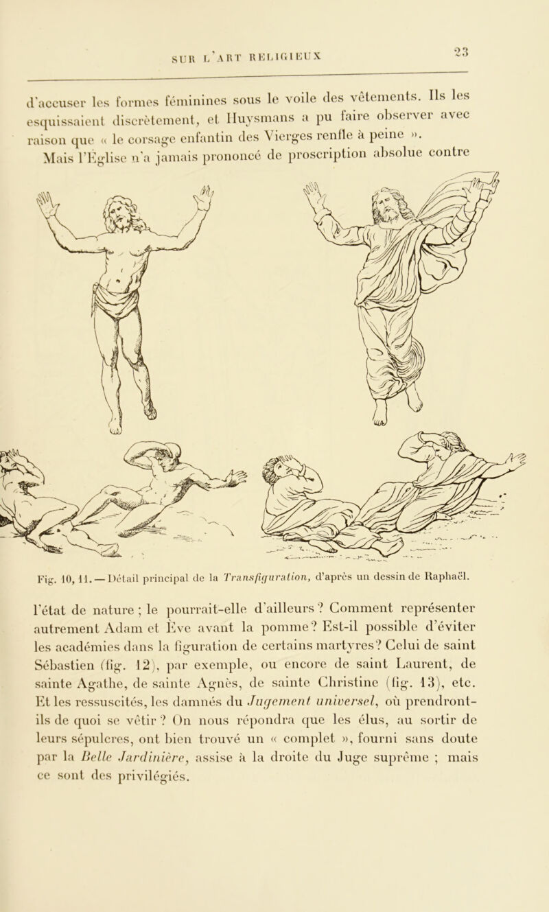 SUR i/aRT UUMUilEUX -s/ f > d'accuser les formes témiiiiiies sous le voile des vetenieiits. Ils les esquissaient discrètement, et lluysmans a pu laiie obsei\er avec raison que « le corsag-e enfantin des \ ier^es rentle à peine ». Mais l’K^dise n'a jmnais prononcé de proscription absolue contre Fig. 10, 11. — Détail principal de la TransficfiinUioii, d’après un dessin de Raphaël. l'état de nature ; le pourrait-elle d’ailleurs ? Comment représenter autrement Adam et Ève avant la pomme? Est-il possible d’éviter les académies dans la figuration de certains martyres? Celui de saint Sébastien ftig. 12), par exemple, ou encore de saint Laurent, de sainte Agathe, de sainte Agnès, de sainte Christine (lig. 13), etc. Et les ressuscités, les damnés du Jugement universel^ où prendront- ils de quoi se vêtir ? On nous répondra que les élus, ,au sortir de leurs sépulcres, ont bien trouvé un « complet », fourni sans doute par la Belle Jardinière, assise à la droite du Juge suprême ; mais ce sont des privilégiés.