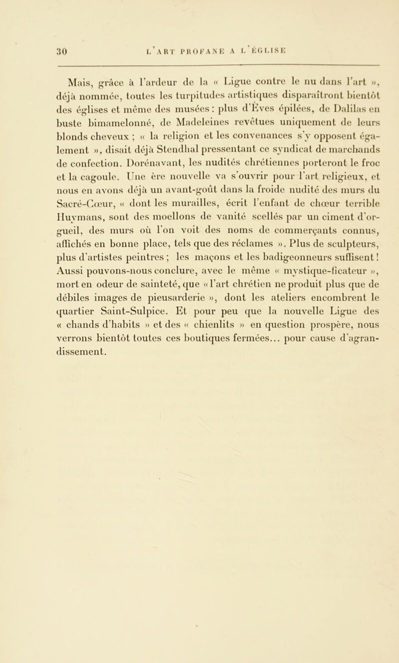 i/aRT l’ROFANE A l/Éfir.lSE Mais, grâce à l’ardeur de la « Ligue contre le nu dans Tari », déjà nommée, toutes les turpitudes artistiques disparaîtront bientôt des églises et même des musées : plus d’Kves épilées, de Djililas en buste bimamelonné, de Madeleines revêtues uniquement de leurs blonds cheveux ; « la religion et les convenances s y opposent éga- lement », disait déjà Stendhal pressentant ce syndicat de marchands de confection. Dorénavant, les nudités chrétiennes porteront le froc et la cagoule. Une ère nouvelle va s’ouvrir pour l’art religieux, et nous en avons déjà un avant-goût dans la froide nudité des murs du Sacré-Cœur, (( dont les murailles, écrit l’enfant de chœur terrible Iluymans, sont des moellons de vanité scellés par un ciment d’or- gueil, des murs où l’on voit des noms de commerçants connus, atïichés en bonne place, tels que des réclames ». Plus de sculpteurs, plus d’artistes peintres ; les maçons et les badigeonneurs suffisent ! Aussi pouvons-nous conclure, avec le même « mystique-licateur », mort en odeur de sainteté, que «l’art chrétien ne produit plus que de débiles images de pieusarderie », dont les ateliers encombrent le quartier Saint-Sulpice. Et pour peu que la nouvelle Ligue des « chands d’habits » et des « chienlits » en question prospère, nous verrons bientôt toutes ces boutiques fermées... pour cause d’agran- dissement.