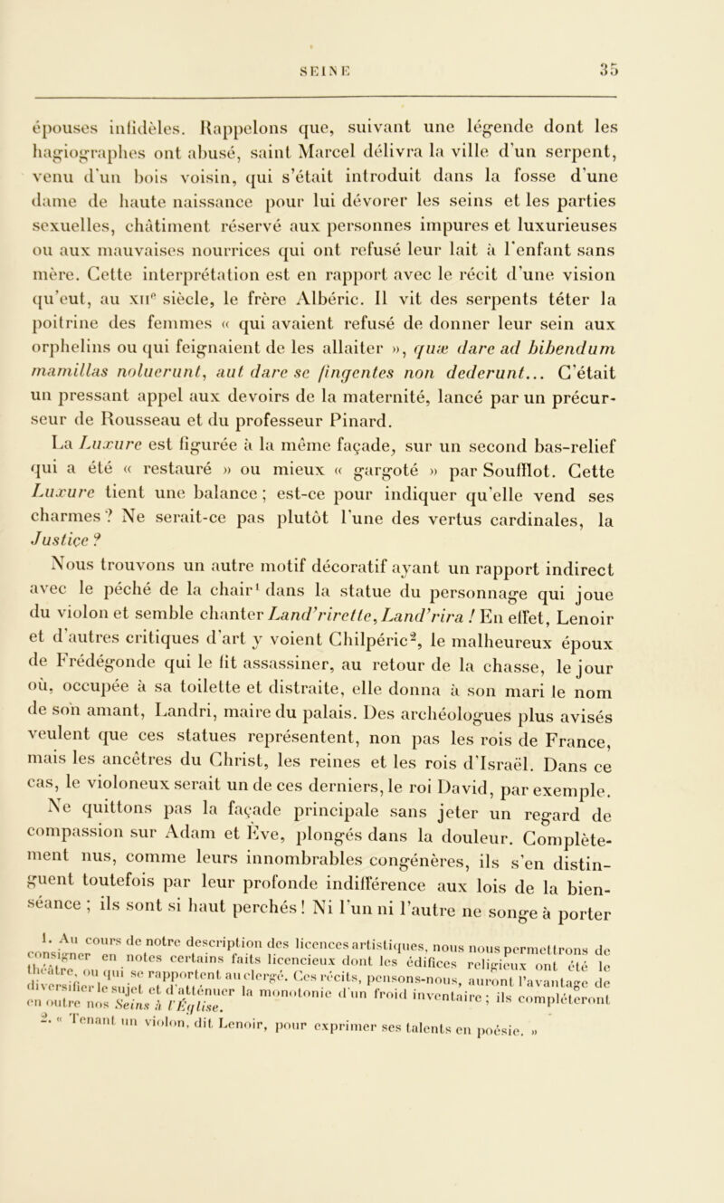 épouses iiilidèles. Kappelons que, suivant une lég-ende dont les hagiographes ont abusé, saint Marcel délivra la ville d’un serpent, venu irun bois voisin, qui s’était introduit dans la fosse d’une daine de haute naissance pour lui dévorer les seins et les parties sexuelles, châtiment réservé aux personnes impures et luxurieuses ou aux mauvaises nourrices qui ont refusé leur lait à l’enfant sans mère. Cette interprétation est en rapport avec le récit d’une vision qu’eut, au xii'^ siècle, le frère Albéric. 11 vit des serpents téter la poitrine des femmes <( qui avaient refusé de donner leur sein aux orphelins ou qui feignaient de les allaiter », quæ darc ad hibendum mamillas noliieriint, aut dare se /Inqentes non dederunt... C’était un pressant appel aux devoirs de la maternité, lancé par un précur- seur de Rousseau et du professeur Pinard. La Luxure est figurée à la môme façade^ sur un second bas-relief qui a été « restauré » ou mieux « gargoté » par Soufïlot. Cette Luxure tient une balance ; est-ce pour indiquer qu’elle vend ses charmes ? Ne serait-ce pas plutôt l’une des vertus cardinales, la Justice ? Nous trouvons un autre motif décoratif ayant un rapport indirect avec le péché de la chair^ dans la statue du personnage qui joue du violon et semble clumiev Land Jure i te, Land'rira ! elFet, Lenoir et d’autres critiques d’art y voient Chilpéric“^, le malheureux époux de Frédégonde qui le fit assassiner, au retour de la chasse, le jour où, occupée a sa toilette et distraite, elle donna à son mari le nom de son amant, Landri, maire du palais. Des archéologues plus avisés veulent que ces statues représentent, non pas les rois de France, mais les ancêtres du Christ, les reines et les rois d'Israël. Dans ce cas, le violoneux serait un de ces derniers, le roi David, par exemple. Ne quittons pas la façade principale sans jeter un regard de compassion sur Adam et Eve, plongés dans la douleur. Complète- ment nus, comme leurs innombrables congénères, ils s’en distin- guent toutefois par leur profonde indifférence aux lois de la bien- séance ; ils sont si haut perchés ! Ni l’un ni l’autre ne songe à porter clc notpc description des licences artistiques, nous nous permettrons de cons puer en notes certains faits licencieux dont les édifices rcliLdenx on été e - penso„s.no„., au..ont à: n onn,plétcro.a « lenanl un violon, dit Lenoir, pour exprimer ses talents en poésie. »