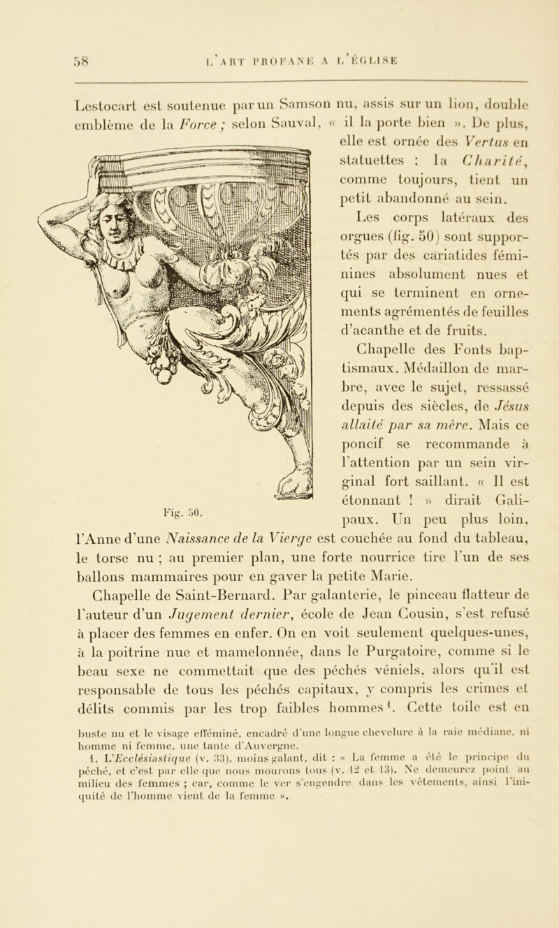 Lestocart est soiileime parmi Samsoii nu, assis sur un lion, double emblème de la Force ; selon Sauvai, (c il la porte bien ». De jilus, elle est ornée des Vcr/us en statuettes : la Charité^ comme toujours, tient un petit abandonné au sein. Les corps latéraux des orgues (lig. 50) sont suppor- tés par des cariatides fémi- nines absolument nues et qui se terminent en orne- ments agrémentés de feuilles d’acanthe et de fruits. Chapelle des Fonts bap- tismaux. Médaillon de mar- bre, avec le sujet, ressassé depuis des siècles, de Jésus allaité par sa mère. Mais ce poncif se recommande à Fattention par un sein vir- ginal fort saillant. « Il est étonnant ! » dirait Gali- paux. Un peu plus loin, l’Anne d’une Naissance de la Vierge est couchée au fond du tableau, le torse nu ; au premier plan, une forte nourrice tire l’un de ses ballons mammaires pour en gaver la petite Marie. Chapelle de Saint-Bernard. Par galanterie, le pinceau flatteur de l’auteur d’un Jugement dernier, école de Jean Cousin, s est refusé à placer des femmes en enfer. On en voit seulement quelques-unes, à la poitrine nue et mamelonnée, dans le Purgatoire, comme si le beau sexe ne commettait que des péchés véniels, alors qu il est responsable de tous les péchés capitaux, y compris les crimes et délits commis par les trop faibles hommes h Cette toile est en buste nu et le visage efleminé, encadré d'une longue chevelure à la raie médiane, ui homme ni femme, une tante d'Auvergne. 1. h’Ecclésinslique (v. moins galant, dit : « La femme a été le principe du péché, et c’est par elle que nous mourons tous (v. li et 13). Ne demeure/ poiul au milieu des femmes ; car, comme le ver s'engendre dans les vétemenls, ainsi 1 ini- quité de riiomme vient de la femme ».