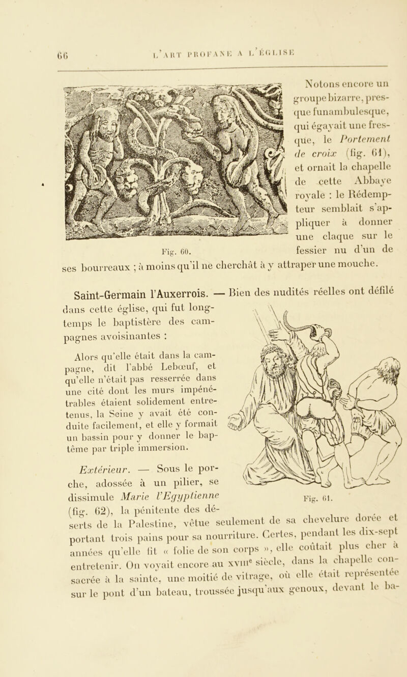 (•) (*) 4 Notons encore un groupel)i/aiTe, pres- (|ue funanil)ulesque, qui ég-ayait une fres- que, le l^ortcment (le croix (lig. (H), et ornait la chapelle de cette xVbbaye royale : le Rédemp- teur semblait s'ap- pliquer à donner une claque sur le Fio-, GO. fessier nu d’un de ses bourreaux à moins qu il ne cbercbat a y attraper une mouche. Saint -Germain l’Auxerrois. — Bien des nudités réelles ont défilé dans cette église, qui fut long- temps le baptistère des cam- pagnes avoisinantes ! Alors qu’elle était dans la cam- pagne, dit 1 abbé Lebœul, et qu’elle n’était pas resserrée dans une cité dont les murs impéné- trables étaient solidement entre- tenus, la Seine y avait été con- duite facilement, et elle y formait un l)assin pour y donner le bap- tême par triple immersion. Extérieur. — Sous le por- che, adossée à un pilier, se dissimule Marie VEgyptienne (fig. ()2), la pénitente des dé- , i i serts de la Palestine, vêtue seulement de sa chevelure doree et portant trois pains pour sa nourriture. Certes, pendant les dix-sep années (lu’elle lit « folie de son corps », elle coûtait plus cher a entretenir. On voyait encore au xviiP siècle, dans la chapelle con- sacrée à la sainte, une moitié de vitra-e, où elle était représentée sur le pont d’un bateau, troussée jusqu'aux genoux, devant le ha-