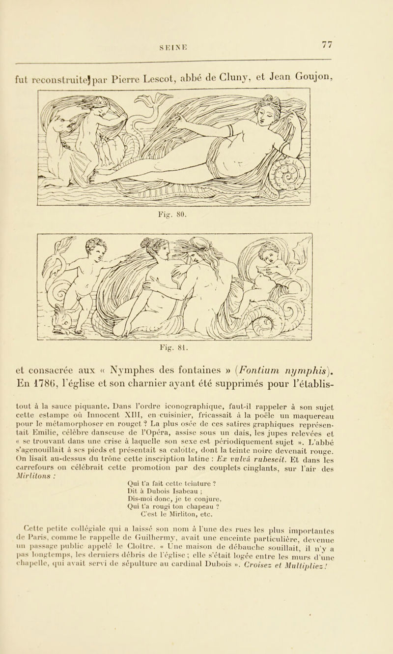 fut reconslriiitejpar Pierre Lescot, abbé de Cluny, et Jean Goujon, Fig-. 80. Fig^ 81. et consacrée aux « Nymphes des fontaines » (Fontium nymphis). En 178t), Téglise et son charnier ayant été supprimés pour Pétablis- toiit à la sauce piquante. Dans Tordre iconographique, faut-il rappeler à son sujet cette estampe où Innocent XIII, en cuisinier, fricassait à la poêle un maquereau pour le métamorphoser en rouget? La plus osée de ces satires graphiques représen- tait Emilie, célèbre danseuse de TOpéra, assise sous un dais, les jupes relevées et (( se trouvant dans une crise à laquelle son sexe est périodiquement sujet ». L’abbé s’agenouillait à scs pieds et présentait sa calotte, dont la teinte noire devenait rouge. On lisait au-dessus du trône cette inscription latine : Ex vulcn ruhescil. Et dans les carrefours on célébrait cette promotion par des couplets cinglants, sur Tair des Mirlitons : Qui t’a fait cette teinture ? Dit à Dubois Isabeau ; Dis-moi donc, je te conjure, Qui t’a rougi ton chapeau ? C'est le Mirliton, etc. Cette petite collégiale qui a laissé son nom à Tune des rues les plus importantes de Paris, comme le rappelle de Ciuilhcrmv, avait une enceinte i)articulièrc devenue un passage public api)clé le Cloître. « Une maison de débauche souillait il n'v a pas longtemps, les derniers débris de l'église; elle s’était logée entre les murs d’iiiie chapelle, ([ui avait servi de sépulture au cardinal Dubois ». Croisez et Multipliez '