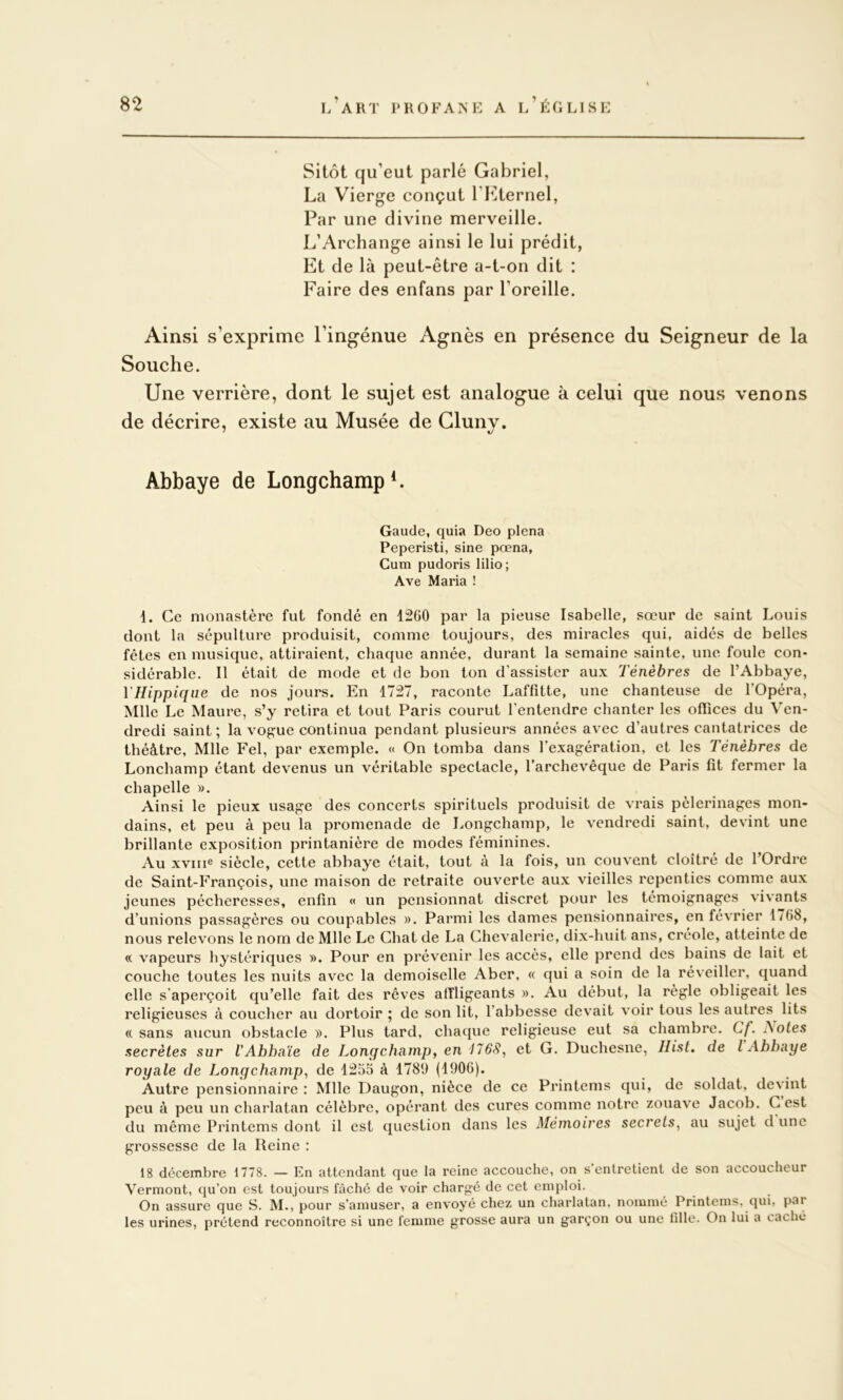 Sitôt qu’eut parlé Gabriel, La Vierge conçut l’Eternel, Par une divine merveille. L’Archange ainsi le lui prédit, Et de là peut-être a-t-on dit : Faire des enfans par l’oreille. Ainsi s’exprime l’ingénue Agnès en présence du Seigneur de la Souche. Une verrière, dont le sujet est analogue à celui que nous venons de décrire, existe au Musée de Glunv. Abbaye de LongchampE Gaucle, quia Deo plena Peperisti, sine pœna, Gum pudoris lilio; Ave Maria ! 1. Ce monastère fut fondé en 1260 par la pieuse Isabelle, sœur de saint Louis dont la sépulture produisit, comme toujours, des miracles qui, aidés de belles fêtes en musique, attiraient, chaque année, durant la semaine sainte, une foule con* sidérable. Il était de mode et de bon ton d'assister aux Ténèbres de l’Abbaye, y Hippique de nos jours. En 1727, raconte Laffitte, une chanteuse de l’Opéra, Mlle Le Maure, s’y retira et tout Paris courut l’entendre chanter les offices du Ven- dredi saint; la vogue continua pendant plusieurs années avec d’autres cantatrices de théâtre, Mlle Fel, par exemple. « On tomba dans l’exagération, et les Ténèbres de Lonchamp étant devenus un véritable spectacle, l’archevêque de Paris fit fermer la chapelle ». Ainsi le pieux usage des concerts spirituels produisit de vrais pèlerinages mon- dains, et peu à peu la promenade de Longchamp, le vendredi saint, devint une brillante exposition printanière de modes féminines. Au xviiie siècle, cette abbaye était, tout à la fois, un couvent cloîtré de l’Ordre de Saint-François, une maison de retraite ouverte aux vieilles repenties comme aux jeunes pécheresses, enfin « un pensionnat discret pour les témoignages vivants d’unions passagères ou coupables ». Parmi les dames pensionnaires, en février 1768, nous relevons le nom de Mlle Le Chat de La Chevalerie, dix-huit ans, créole, atteinte de « vapeurs hystériques ». Pour en prévenir les accès, elle prend des bains de lait et couche toutes les nuits avec la demoiselle Aber, « qui a soin de la réveiller, quand elle s'aperçoit qu’elle fait des rêves affligeants ». Au début, la règle obligeait les religieuses à coucher au dortoir ; de son lit, l’abbesse devait voir tous les autres^ lits (( sans aucun obstacle ». Plus tard, chaque religieuse eut sa chambre. Cf. I\oles secrètes sur VAbhnïe de Lonqchamp, en /75<9, et G. Duchesne, llist. de l Abbaye royale de Longchamp, de 1255 à 1789 (1906). Autre pensionnaire : Mlle Daugon, nièce de ce Printems qui, de soldat, devint peu à peu un charlatan célèbre, opérant des cures comme notre zouave Jacob. C est du même Printems dont il est question dans les Mémoires secrets, au sujet d une grossesse de la Reine : 18 décembre 1778. — En attendant que la reine accouche, on s'entretient de son accoucheur Vermont, qu’on est toujours fâché de voir chargé de cet emploi. On assure que S. M., pour s’amuser, a envoyé chez un charlatan, nommé Printems, qui, par les urines, prétend reconnoître si une femme grosse aura un garçon ou une fdle. On lui a caché