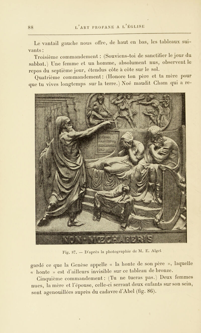 Le Ytinltiil g’auclie nous olfrc, de Innit en bas, les lal^leaux sui vanls : Troisième commandement : (Souviens-toi de sanctifier le jour du sabbat.) Une femme et un homme, absolument nus, observent le repos du septième jour, étendus cote à cote sur le sol. Quatrième commandement ! Qlonore ton père et ta mère pour cjue tu vives long’temps sur la terre.) îsoé maudit Gbam c|ui a re- Fig. 87. — D’après la photographie de M. E. Alget g’ardé ce que la Genèse appelle « la honte de son père », laquelle « honte » est d'ailleurs invisible sur ce tableau de bronze. Ginquième commandement : (^lu ne tueras pas.) Deux femmes nues, la mère et l’épouse, celle-ci serrant deux enfants sur son sein, sont agenouillées auprès du cadavre d’Abel (fig. 86).