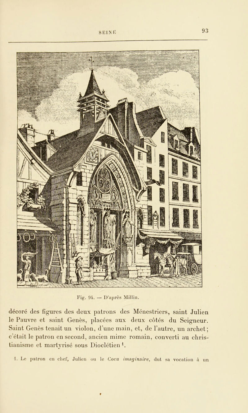 s Kl N K Fig‘. 94. — D’après Millin. décoré des fig-ures des deux patrons des Ménestriers, saint Julien le Pauvre et saint Genès, placées aux deux côtés du Seig*neur. Saint Genès tenait un violon, d’une main, et, de l’autre, un archet; c’était le patron en second, ancien mime romain, converti au chris- tianisme et martvrisé sous Dioclétien h 1. Le patron en chef, Julien ou le Cocu inui(jinaire, dut sa vocation à un f