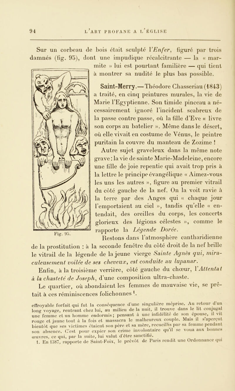 Sur un corbeau de bois était sculpté VEnfer^ figuré par trois damnés (tig. 95), dont une impudique récalcitrante — la « mar- mite » lui est pourtant familière — qui tient à montrer sa nudité le plus bas possible. Saint-Merry.—Théodore Ghasseriau (1843) a traité, en cinq peintures murales, la vie de Marie l’Eg^yptienne. Son timide pinceau a né- cessairement ignoré l’incident scabreux de la passe contre passe, où la fille d’Eve « livre son corps au batelier ». Même dans le désert, où elle vivait en costume de Vénus, le peintre puritain la couvre du manteau de Zozime ! Autre sujet graveleux dans la même note grave : la vie de sainte Marie-Madeleine, encore une fille de joie repentie qui avait trop pris à la lettre le principe évangélique « Aimez-vous les uns les autres », figure au premier vitrail du côté gauche de la nef. On la voit ravie à la terre par des Anges qui « chaque jour l’emportaient au ciel », tandis qu’elle « en- tendait, des oreilles du corps, les concerts glorieux des légions célestes », comme le rapporte la Légende Dorée. Restons dans l’atmosphère cantharidienne de la prostitution : à la seconde fenetre du coté droit de la nef brille le vitrail de la légende de la jeune vierge Sainte Agnès guiy mira- culeusement voilée de ses cheveux, est conduite au lupanar. Enfin, à la troisième verrière, côté gauche du chœur, \ Attentat à la chasteté de Joseph, d’une composition ultra-chaste. Le quartier, où abondaient les femmes de mauvaise vie, se prê- tait à ces réminiscences folichonnes L Fig. U5. efîroyable forfait qui fut la conséquence d'une singulière méprise. Au retour d’un long voyage, rentrant chez lui, au milieu de la nuit, il trouve dans le lit conjugal une femme et un homme endormis; pensant à une infidélité de son épouse, il Mt rouge et jaune tout à la fois et massacra le malheureux couple. Mais il s’aperçut bientôt que ses victimes étaient son père et sa mère, recueillis par sa iemme pendant son absence. C'est pour expier son crime involontaire qn il se voua aux bonnes œuvres, ce qui, par la suite, lui valut d'être sanctifié. 1. En 1387, rapporte de Saint-Foix, le prévôt de Paris rendit une Ordonnance tpn