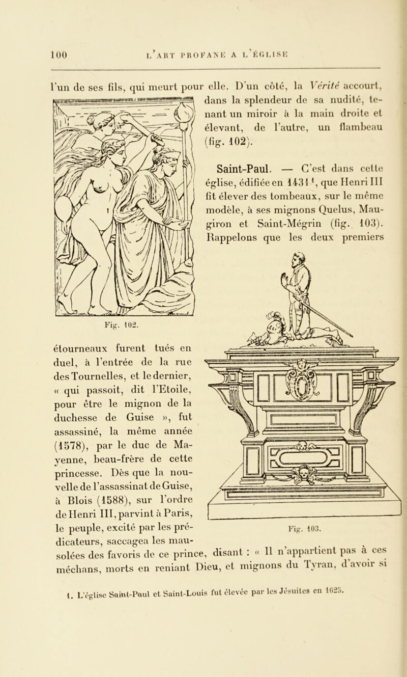 Tun de ses fils, qui meurt pour elle. D un côté, la 1 critd accourt, dans la splendeur de sa nudité, te- nant un miroir à la main droite et élevant, de l’autre, un flambeau (li^. 102). Saint-Paul. — C’est dans cette église, édifiée en 1431 que Henri 111 fît élever des tombeaux, sur le même modèle, à ses mignons Quelus, Mau- giron et Saint-Mégrin (fig. 103). Rappelons que les deux premiers Fig-. 102. étourneaux furent tués en duel, à l’entrée de la rue desTournelles, et le dernier, (( qui passoit, dit l’Etoile, pour être le mignon de la duchesse de Guise », fut assassiné, la même année (1578), par le duc de Ma- yenne, beau-frère de cette princesse. Dès que la nou- velle de l’assassinat de Guise, à Blois (1588), sur l’ordre de Henri III, parvint à Paris, le peuple, excité par les pré- dicateurs, sacciigea les mau- solées des favoris de ce prince, disant : cc 11 n’appartient pas à ces médians, morts en reniant Dieu, et mignons du Tyran, d avoir si Yiir. 103. 1. L’ég-lisc Süml-Paul et Saint-Louis fut élevée par les Jésuites en li;2à.