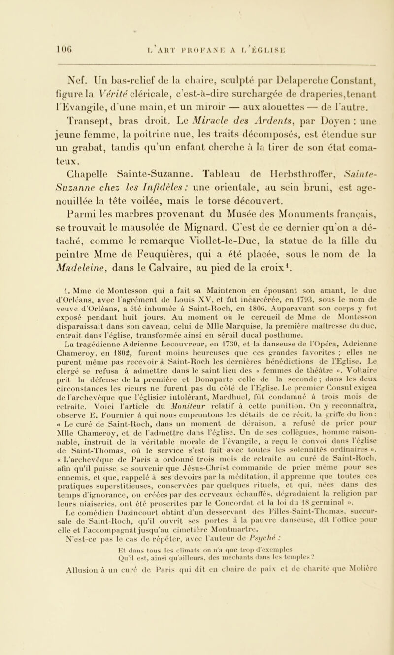 i*H()FA.Ni-: A i/Éf;usi: Nef. Un bas-relief de la chaire, sculpté par Delaperclie Constant, ligure la UcrfVc cléricale, c’est-à-dire surchargée de draperies,tenant TEvangile, d’une main, et un miroir — aux alouettes — de l’autre. Transept, bras droit. Le Miracle des Ardents^ par Doyen : une jeune femme, la poitrine nue, les traits décomposés, est étendue sur un rabat, tandis qu’un enfant cherche à la tirer de son état coma- teux. Chapelle Sainte-Suzanne. Tableau de llerbsthrotfer, Sainte- Suzanne chez les Infidèles: une orientale, au sein bruni, est age- nouillée la tête voilée, mais le torse découvert. Parmi les marbres provenant du Musée des Monuments français, se trouvait le mausolée de Mignard. C’est de ce dernier qu’on a dé- taché, comme le remarque Viollet-le-Duc, la statue de la fille du peintre Mme de Feuquières, qui a été placée, sous le nom de la Madeleine, dans le Calvaire, au pied de la croixL 1. Mme de Montesson qui a fait sa Maintenon en épousant son amant, le duc d’Orléans, avec l’agrément de Louis XV, et fut incarcérée, en 17i)3, sous le nom de veuve d’Orléans, a été inhumée à Saint-Hoch, en 1800. Auparavant son corps y fut exposé pendant huit jours. Au moment où le cercueil de Mme de Montesson disparaissait dans son caveau, celui de Mlle Marquise, la première maîtresse du duc, entrait dans l’église, transformée ainsi en sérail ducal posthume. La tragédienne Adriennc Lecouvreur, en 1730, et la danseuse de l'Opéra, Adrienne Chameroy, en 180:2, furent moins heureuses que ces grandes favorites ; elles ne purent même pas recevoir à Saint-Roch les dernières bénédictions de l’Eglise. Le clergé SC refusa à admettre dans le saint lieu des « femmes de théâtre ». Voltaire prit la défense de la première et Bonaparte celle de la seconde ; dans les deux circonstances les rieurs ne furent pas du côté de l'Eglise. Le premier Consul exigea de rarchevéque que l’églisicr intolérant, Mardhuel, fût condamné à trois mois de retraite. Voici l’article du Monileur relatif à cette punition. On y reconnaîtra, observe E. Fournier à qui nous empruntons les détails de ce récit, la grilfe du lion: « Le curé de Saint-Roch, dans un moment de déraison, a rclusé de prier pour Mlle Chameroy, et de l’admettre dans l’église. Un de ses collègues, homme raison- nable, instruit de la véritable morale de l'évangile, a re^u le convoi dans 1 église de Saint-Thomas, où le service s’est fait avec toutes les solennités ordinaires ». « L’archevêque de Paris a ordonné trois mois de retraite au curé de Saiut-Roch, afin qu’il puisse se souvenir (pie Jésus-Christ commande de prier même pour ses ennemis, et (pie, rappelé à scs devoirs par la méditation, il apprenne (pie toutes ces praticpies superstitieuses, conservées par (pichpies rituels, et (jui. nees dans des temps d’ignorance, ou créées par des cerveaux échaunes, dégradaient la religion par leurs niaiseries, ont été proscrites par le Concordat et la loi du 18 germinal ». I.ie ccjmédien Da/incourt (jbtint d’un desservant des Filles-Saint-1 homas. succur- sale de Saint-Roch, qu’il ouvrît scs })ortes à la pauvre danseuse, dît 1 ollice jiour elle et l’accompagnât jus(pi’au cimetière Montmartre. N'cst-cc pas le cas de réjiéter, avec l’auteur de Psi/che : Fl dans tous les climats on n’a riue trop d’exemples Qu’il est, ainsi qu’ailleurs. des nmcliants dans les temples ? Allusion à un curé de Paris (pii dit en chaire de paix et de charité (pic Molière