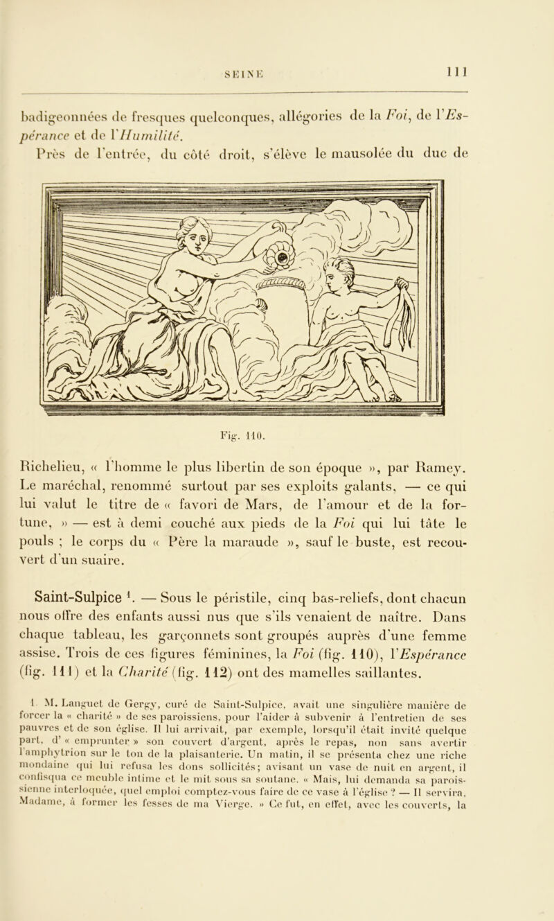 hadigeoniiées de fres(|ues ({uelconqiies, allég'ories de la Foi^ de VFs- pcnincc et de Près de rentrée, du coté droit, s’élève le mausolée du duc de Fig-. 110. Richelieu, « l’homme le plus libertin de son époque », par Ramey. Le maréchal, renommé surtout par ses exploits galants, — ce qui lui valut le titre de « favori de Mars, de l’amour et de la for- tune, » — est à demi couché aux pieds de la Foi qui lui tâte le pouls ; le corps du « Père la maraude », sauf le buste, est recou- vert d’un suaire. Saint-SulpicG L — Sous le péristile, cinq bas-reliefs, dont chacun nous olFre des enfants aussi nus que s’ils venaient de naître. Dans chaque tableau, les garçonnets sont groupés auprès d'une femme assise. Trois de ces ligures féminines, la Foi (lig. 110), VEspérance (lig. 111) et la Charité flig. 112) ont des mamelles saillantes. 1 M. Lang’uct de Gergy, curé de Saiiit-Sulpice. avait une singulière manière de forcer la « charité » de ses paroissiens, pour l’aider à subvenir à l’entretien de ses pauvres et de son église. Il lui arrivait, par exemple, lorsqu’il était invité quelque part, d’« emprunter » son couvert d’argent, après le repas, non sans avertir 1 amphytrion sur le ton de la plaisanterie. Un matin, il se présenta chez une riche mondaine {jui lui refusa les dons sollicités; avisant un vase de nuit en argent, il confisqua ce meuble infime et le mit sous sa soutane. « Mais, lui demanda sa parois- sienne interlocpiée, ((uel emploi comptez-vous faire de ce vase à l’église ? — Il servira, .Madame, a former les fesses de ma Vierge. » Ce fut, en elTel, avec les couverts, la