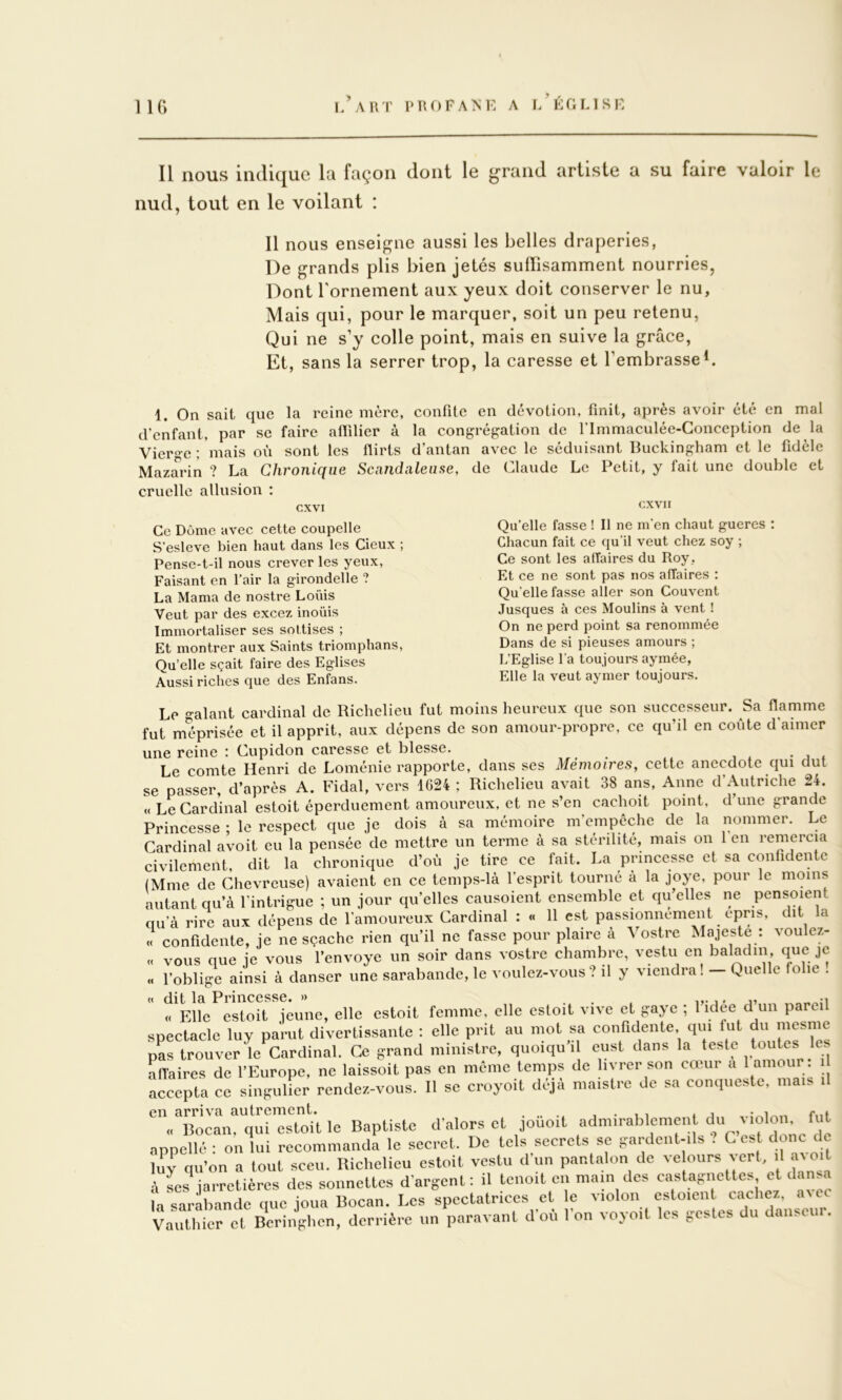 l’art profanl a l’éclisl Il nous indique la façon dont le grand artiste a su faire valoir le nud, tout en le voilant : Il nous enseigne aussi les belles draperies, De grands plis bien jetés suffisamment nourries. Dont Tornement aux yeux doit conserver le nu. Mais qui, pour le marquer, soit un peu retenu, Qui ne s’y colle point, mais en suive la grâce. Et, sans la serrer trop, la caresse et l’embrasse^. 1. On sait que la reine mère, confite en dévotion, finit, après avoir été en mal d'enfant, par se faire aflilier à la congrégation de flmmaculée-Gonception de la Vierge ; 'mais on sont les flirts d’antan avec le séduisant Buckingham et le fidèle Mazarin ? La Chronique Scandaleuse, de Claude Le Petit, y fait une double et cruelle allusion : cxvi cxvii Ce Dôme avec cette coupelle S’esleve bien haut dans les Cieux ; Pense-t-il nous crever les yeux. Faisant en l’air la girondelle ? La Marna de nostre Loüis Veut par des excez inoüis Immortaliser ses sottises ; Et montrer aux Saints triomphans. Qu’elle sçait faire des Eglises Aussi riches que des Enfans. Qu’elle fasse ! Il ne m'en chaut gueres : Chacun fait ce qu’il veut chez soy ; Ce sont les affaires du Roy , Et ce ne sont pas nos affaires : Qu'elle fasse aller son Couvent Jusques à ces Moulins à vent ! On ne perd point sa renommée Dans de si pieuses amours ; L’Eglise l’a toujours ayraée, Elle la veut aymer toujours. Le valant cardinal de Richelieu fut moins heureux que son successeur. Sa flamme fut méprisée et il apprit, aux dépens de son amour-propre, ce qu’il en coûte d’aimer une reine : Cupidon caresse et blesse. , - • i * Le comte Henri de Loménie rapporte, dans ses Mémoires, cette anecdote qui dut se passer, d’après A. Fidal, vers 1624 ; Richelieu avait 38 ans, Anne d Autriche 24. « Le Cardinal estoit éperduement amoureux, et ne s’en cachoit point, d une grande Princesse ; le respect que je dois à sa mémoire m’empêche de la nommer. Le Cardinal avoit eu la pensée de mettre un terme à sa stérilité, mais on en remercia civilement, dit la chronique d’où je tire ce fait. La princesse et sa confidente (Mme de Chevrcuse) avaient en ce temps-là l'esprit tourné à la joye, pour le moins autant qu’à l’intrigue ; un jour qu’elles causoient ensemble et qu’elles ne pensoient qu’à rire aux dépens de l’amoureux Cardinal : « 11 est passionnément épris, dit a « confidente, je ne sçache rien qu’il ne fasse pour plaire à Vostre Majesté : voulez- « vous que je vous l’envoye un soir dans vostre chambre, vestu en baladin que je « l’oblige ainsi à danser une sarabande, le voulez-vous? il y viendra! - Quelle folie ! « dit la Princesse. » „ -i « Elle estoit jeune, elle estoit femme, elle esloit vive et gaye ; 1 idee d un parei soectaclc luv parut divertissante ; elle prit au mol sa confidente, qui fut du mesmc pL trouver le Cardinal. Ce grand ministre, quoiqu’il cust dans la teste toutes les affaires de l’Europe, ne laissoil pas en meme temps de livrer son cœur a t - | accepta ce singulier rendez-vous. Il se croyoit déjà maislre de sa conqueste, mais il „ Bocan, qui estoit le Baptiste d’alors et jouoil admirablement du ^ loloii, fi l npnollé ■ on lui recommanda le secret. De tels secrets se gardent-ils ? C est donc de qu’on a tout sceu. Richelieu estoit vestu d’un pantalon de ve ours vert il ^ oit ■i ses iarretières des sonnettes d’argent : il tenoit en main des castagnettes et dansa H sara^nde Des spectatrices et le violon estoient cachez, avec Vauthier et Bcringhcn, derrière un paravanl d’où l’on voyoït les gestes du danseur.