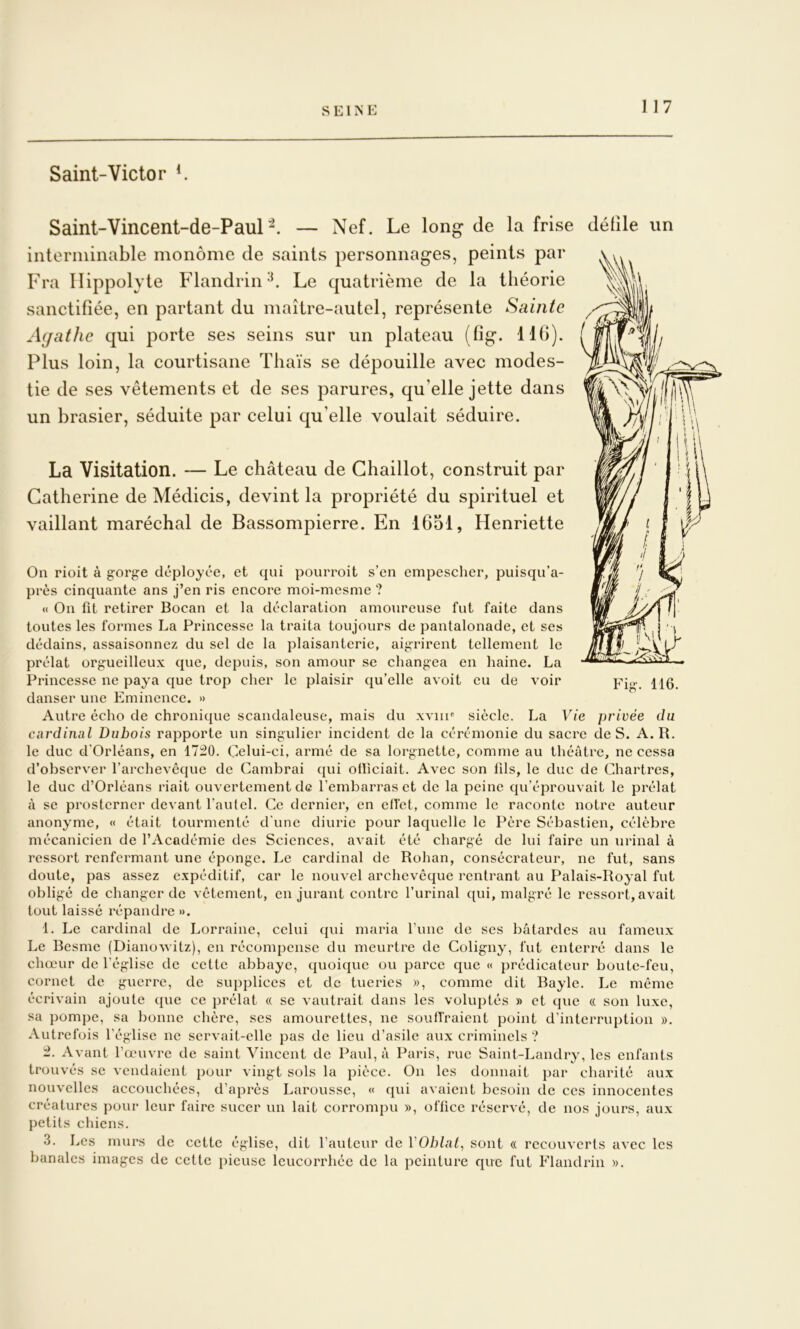 Saint-Victor ^ Saint-Vincent-de-Paur^. — Nef. Le long de la frise défile un interminable monôme de saints personnages, peints par Fra llippolyte Flandrin Le quatrième de la théorie sanctifiée, en partant du maître-autel, représente Sainte Acjathc qui porte ses seins sur un plateau (fig. 11(>). Plus loin, la courtisane Thaïs se dépouille avec modes- tie de ses vêtements et de ses parures, qu’elle jette dans un brasier, séduite par celui qu’elle voulait séduire. La Visitation. — Le château de Ghaillot, construit par Catherine de Médicis, devint la propriété du spirituel et vaillant maréchal de Bassompierre. En 1651, Henriette On rioit à gorge déployée, et qui pourroit s’en empescher, puisqu’a- près cinquante ans j’en ris encore moi-mesnie ? <( On fit retirer Bocan et la déclaration amoureuse fut faite dans toutes les formes La Princesse la traita toujours de pantalonade, et ses dédains, assaisonnez du sel de la plaisanterie, aigrirent tellement le prélat orgueilleux que, depuis, son amour se changea en haine. La Princesse ne paya que trop cher le plaisir qu’elle avoit eu de voir danser une Eminence. » Autre écho de chronique scandaleuse, mais du xviii' siècle. La Vie privée du cardinal Dubois rapporte un singulier incident de la cérémonie du sacre de S. A. R. le duc d'Orléans, en 17:20. Çelui-ci, armé de sa lorgnette, comme au théâtre, ne cessa d’observ'er l’archevêque de Cambrai qui olïiciait. Avec son fds, le duc de Chartres, le duc d’Orléans riait ouvertement de l’embarras et de la peine qu’éprouvait le prélat à se prosterner devant l’autel. Ce dernier, en ellet, comme le raconte notre auteur anonyme, « était tourmenté d'une diurie pour laquelle le Père Sébastien, célèbre mécanicien de l’Académie des Sciences, avait été chargé de lui faire un urinai à ressort renfermant une éponge. Le cardinal de Rohan, consécrateur, ne fut, sans doute, pas assez expéditif, car le nouvel archevêque rentrant au Palais-Royal fut obligé de changer de vêtement, en jurant contre l’urinal qui, malgré le ressort, avait tout laissé répandre ». 1. Le cardinal de Lorraine, celui qui maria fuiie de ses bâtardes au fameux Le Besme (Diano^vitz), en récompense du meurtre de Coligny, fut enterré dans le chœur de l’église de cette abbaye, quoique ou parce que « prédicateur boute-feu, cornet de guerre, de supplices et de tueries », comme dit Bayle. Le même écrivain ajoute que ce prélat « se vautrait dans les voluptés » et que « son luxe, sa pompe, sa bonne chère, ses amourettes, ne soutiraient point d’interruption ». Autrefois l’église ne servait-elle pas de lieu d’asile aux criminels ? 2. Avant l’œuvre de saint Vincent de Paul, â Paris, rue Saint-Landry, les enfants trouvés SC vendaient pour vingt sols la pièce. On les donnait par charité aux nouvelles accouchées, d’après Larousse, « qui avaient besoin de ces innocentes créatures pour leur faire sucer un lait corrompu », ofücc réservé, de nos jours, aux petits chiens. 3. Les murs de cette église, dit l’auteur de VOblal^ sont « recouverts avec les banales images de cette pieuse leucorrhée de la peinture que fut Flandrin ». Fig. 116.