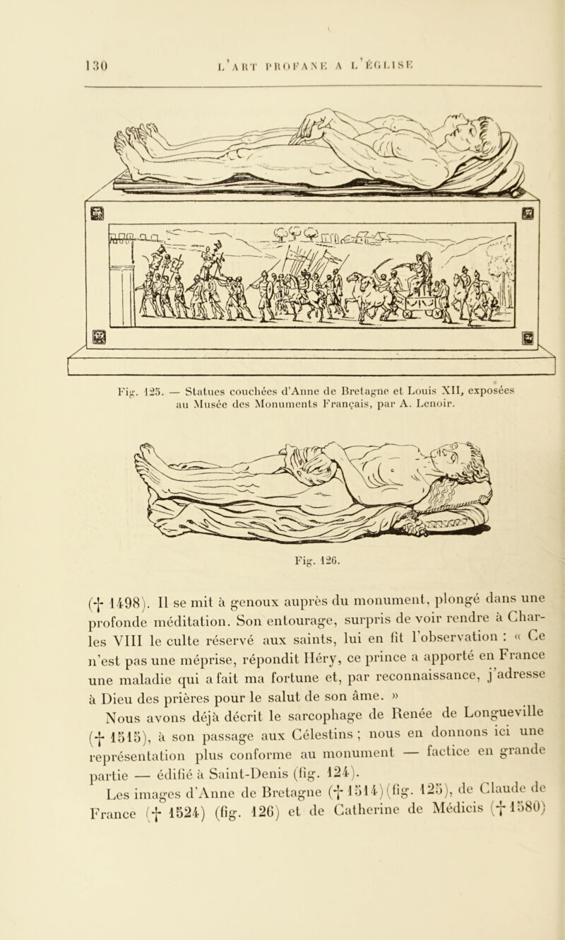 i/akt i'Ijoi'ank a i/i-:fiLisi: i:U) 125. — Statues couchées crAnne de Bretagne et Louis XII, exposées au Musée des Monuments Français, par A. Lenoir. 1498). Il se mit à genoux auprès du monument, plongé dans une profonde méditation. Son entourage, surpris de voir rendre à Char- ^ les VIII le culte réservé aux saints, lui en fit l’observation : « Ce j n’est pas une méprise, répondit Iléry, ce prince a apporté en France . une maladie qui a fait ma fortune et, par reconnaissance, j’adresse j à Dieu des prières pour le salut de son âme. » Nous avons déjà décrit le sarcophage de Renée de Longueville - (-[- 1515), à son passage aux Gélestins ; nous en donnons ici une représentation plus conforme au monument factice en grande partie — édifié k Saint-Denis (fig. 124). Les images d’Anne de Bretagne (*1-1514) (fig. 125), de Claude de France (f 1524) (fig. 126) et de Catherine de Médicis (f 1580)