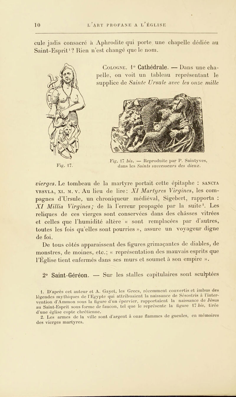 cule jadis consacré à Aphrodite qui porte une chapelle dédiée au Saint-Esprit*? Rien n’est chang-é que le nom. Cologne. R Cathédrale. ■— Dans une cha- pelle, on voit un tableau représentant le supplice de Sainte Ursule avec les onze mille Fig-. 17 his. — Reproduite par P. Saintyves, dans les Saints successeurs des dieux. vierges. Le tombeau de la martyre portait cette épitaphe : sancta VRSVLA, XI. M. V. Au lieu de lire: XI Martyres Virgines^ les com- pag-nes d’Ursule, un chroniqueur médiéval, Sig'ebert, rapporta : XI Millia Virgines; de là l’erreur propagée par la suite-. Les reliques de ces vierges sont conservées dans des châsses vitrées et celles que l’humidité altère « sont remplacées par d’autres, toutes les fois qu’elles sont pourries », assure un voyageur digne de foi. De tous côtés apparaissent des figures grimaçantes de diables, de monstres, de moines, etc.; « représentation des mauvais esprits que l’Église tient enfermés dans ses murs et soumet à son empire ». 2® Saint-Géré on. — Sur les stalles capitulaires sont sculptées 1. D’après cet auteur et A. Gayet, les Grecs, réceiumeut convertis et imbus des légendes mythiques de l’Egypte ({ui attribuaient la naissance de Sésostris a 1 inter- vention d’Ammon sous la ligure d’un épervier, rapportaient la naissance de Jésus au Saint-Esprit sous forme de faucon, tel que le représente la ligure 17 his, tirée d’une église copte chrétienne. 2. Les armes de la ville sont d’argent a onze flammes de gueules, en mémoires des vierges martyres.