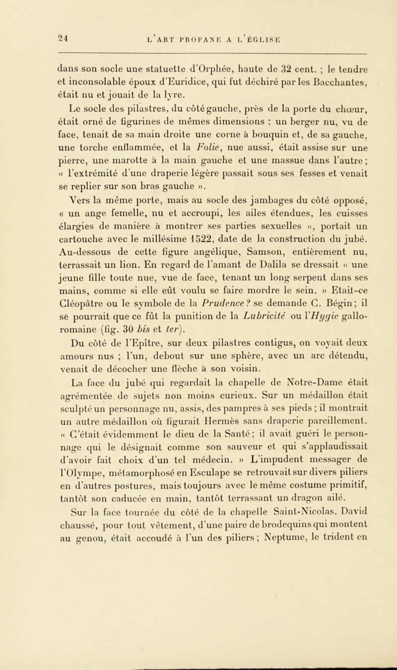 dans son socle une statuette d’Orphée, haute de 32 cent. ; le tendre et inconsolable époux d’Euridice, qui fut déchiré parles Bacchantes, était nu et jouait de la lyre. Le socle des pilastres, du côté gauche, près de la porte du chœur, était orné de figurines de mêmes dimensions : un berger nu, vu de face, tenait de sa main droite une corne à bouquin et, de sa gauche, une torche enflammée, et la Folie, nue aussi, était assise sur une pierre, une marotte à la main gauche et une massue dans l’autre ; (( l’extrémité d’une draperie légère passait sous ses fesses et venait se replier sur son bras gauche ». Vers la même porte, mais au socle des jambages du côté opposé, « un ange femelle, nu et accroupi, les ailes étendues, les cuisses élargies de manière à montrer ses parties sexuelles », portait un cartouche avec le millésime 1522, date de la construction du jubé. Au-dessous de cette figure angélique, Samson, entièrement nu, terrassait un lion. En regard de l’amant de Dalila se dressait « une jeune fille toute nue, vue de face, tenant un long serpent dans ses mains, comme si elle eût voulu se faire mordre le sein. » Etait-ce Cléopâtre ou le symbole de la Prudence? se demande G. Bégin; il sé pourrait que ce fût la punition de la Lubricité ou VHygic gallo- romaine (fig. 30 bis et ter). Du côté de l’Epître, sur deux pilastres contigus, on voyait deux amours nus ; l’un, debout sur une sphère, avec un arc détendu, venait de décocher une flèche à son voisin. La face du jubé qui regardait la chapelle de Notre-Dame était agrémentée de sujets non moins curieux. Sur un médaillon était sculpté un personnage nu, assis, des pampres à ses pieds ; il montrait un autre médaillon où figurait Hermès sans draperie pareillement. (( C ’était évidemment le dieu de la Santé ; il avait guéri le person- nage qui le désignait comme son sauveur et qui s’applaudissait d’avoir fait choix d’un tel médecin. » L’impudent messager de l’Olympe, métamorphosé en Esculape se retrouvait sur divers piliers en d’autres postures, mais toujours avec le même costume primitif, tantôt son caducée en main, tantôt terrassant un dragon ailé. Sur la face tournée du côté de la chapelle Saint-Nicolas, David chaussé, pour tout vêtement, d’une paire de brodequins qui montent au genou, était accoudé à l’un des piliers; Neptume, le trident en