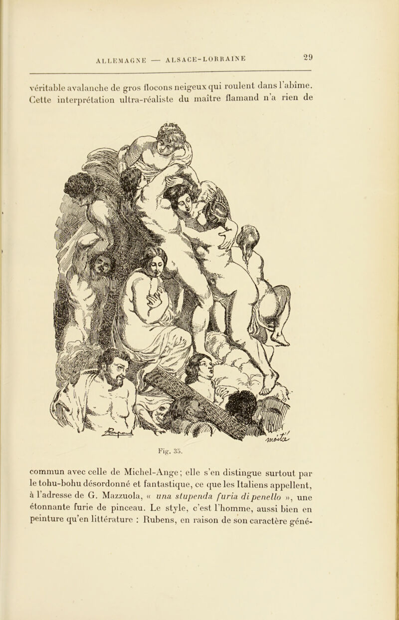 véritable avalanche de gros flocons neigeux qui roulent dans 1 abîme. Cette interprétation ultra-réaliste du maître flamand n a rien de commun avec celle de Michel-Ange; elle s’en distingue surtout par le tohu-bohu désordonné et fantastique, ce que les Italiens appellent, à l’adresse de G. Mazzuola, « una stupcnda fiiria dipenello », une étonnante furie de pinceau. Le style, c’est l’homme, aussi bien en peinture qu’en littérature : Rubens, en raison de son caractère géné-