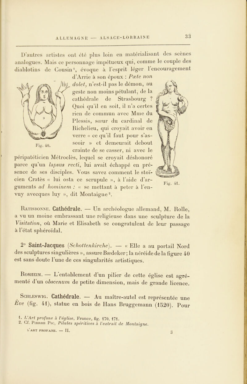 D'autres artistes ont été plus loin en matérialisant des scènes analog'ues. Mais ce personnage impétueux qui, comme le couple des diablotins de Cousin % évoque à l’esprit léger l’encouragement d’Arrie à son époux : Pæie non dolet, n’est-il pas le démon, au geste non moins pétulant, de la cathédrale de Strasbourg ? Quoi qu’il en soit, il n’a certes rien de commun avec Mme du Plessis, sœur du cardinal de Richelieu, c[ui croyait avoir en verre « ce qu’il faut pour s’as- seoir » et demeurait debout crainte de se casser, ni avec le péripatéticien Métroclès, lequel se croyait déshonoré parce qu’un lapsus recti, lui avait échappé en pré- sence de ses disciples. Vous savez comment le stoï- , cien Lrates « lui osta ce scrupule », a laide d ar- ^ , Fig. 41. guments ad honiineni : « se mettant à peter à l’en- vuy avecques luy », dit Montaigne^. Fig. 4Ü. Ratisbonne. Cathédrale. — Un archéologue allemand, M. Rolle, a vu un moine embrassant une religieuse dans une sculpture de la Visitation^ où Marie et Elisabeth se congratulent de leur passage à l’état sphéroïdal. 2® Saint-Jacques [Schottenkirche). — « Elle a au portail Nord des sculptures singulières », assure Bædeker ; la néréide de la figure 40 est sans doute l’une de ces singularités artistiques. Rosiieim. — L entablement d’un pilier de cette église est agré- menté d’un obscenum de petite dimension, mais de grande licence. SciiLEswiG. Cathédrale. — Au maître-autel est représentée une Eve (tig. 41), statue en bois de Hans Bruggemann (1520). Pour 1. L’Art profane à l’église, France, fig. 170, 171. 2. Cf. PiBURB Pic, Pilules apérilives à l'extrait de Montaigne. I.'ART PROFANE. — II. .1