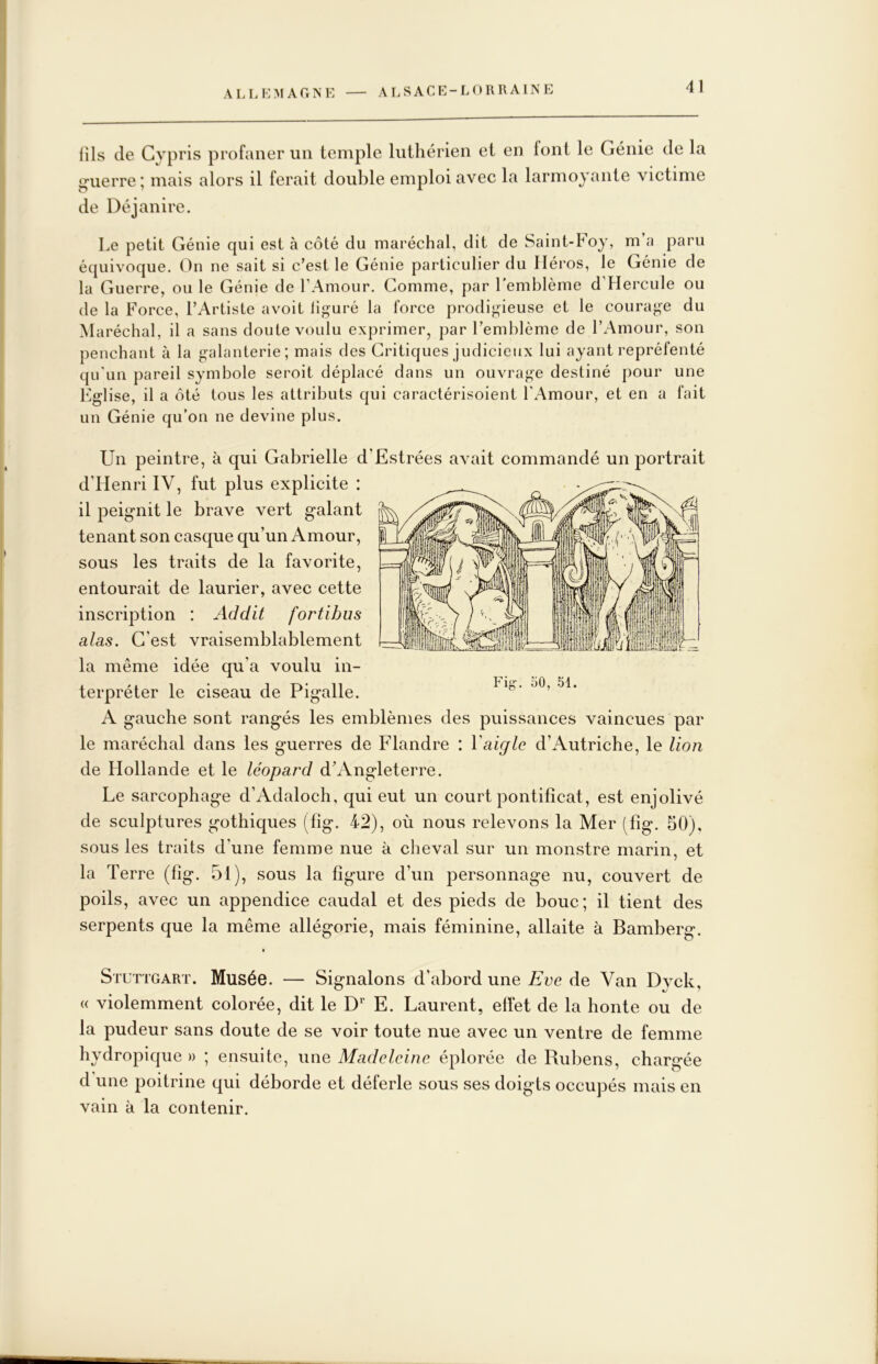 lîls de Gypris profaner un temple luthérien et en font le Génie de la i^uerre ; mais alors il ferait double emploi avec la larmoyante victime de Déjanire. Le petit Génie qui est à côté du maréchal, dit de Saiiit-Foy, m a paru équivoque. On ne sait si c’est le Génie particulier du Héros, le Génie de la Guerre, ou le Génie de l’Amour. Gomme, par l'emblème d’Hercule ou de la Force, l’Artiste avoit lig-uré la force prodigieuse et le courage du Maréchal, il a sans doute voulu exprimer, par l’emblème de l’Amour, son penchant à la g-alanterie; mais des Critiques judicieux lui ayant repréfenté qu'un pareil symbole seroit déplacé dans un ouvrage destiné pour une Eglise, il a ôté tous les attributs qui caractérisoient l'Amour, et en a fait un Génie qu’on ne devine plus. Un peintre, à qui Gabrielle d’Estrées avait commandé un jDortrait d’Henri IV, fut plus explicite : il peignit le brave vert galant tenant son casque qu’un Amour, sous les traits de la favorite, entourait de laurier, avec cette inscription : Ad dit fortihus alas. G’est vraisemblablement la même idée qu’a voulu in- terpréter le ciseau de Pigalle. il, Fig. oO, 51. A gauche sont rangés les emblèmes des puissances vaincues par le maréchal dans les guerres de Flandre : Y aigle d’Autriche, le lion de Hollande et le léopard d’Angleterre. Le sarcophage d’Adaloch, qui eut un court pontificat, est enjolivé de sculptures gothiques (fig. 42), où nous relevons la Mer (fig. 50), sous les traits d’une femme nue à cheval sur un monstre marin, et la Terre (fig. 51), sous la figure d’un personnage nu, couvert de poils, avec un appendice caudal et des pieds de bouc; il tient des serpents que la même allégorie, mais féminine, allaite à Bamberg. Stuttgart. Musée. — Signalons d’abord une Eve de Van Dyck, « violemment colorée, dit le E. Laurent, effet de la honte ou de la pudeur sans doute de se voir toute nue avec un ventre de femme hydropique » ; ensuite, une Madeleine éplorée de Rubens, chargée d une poitrine qui déborde et déferle sous ses doigts occupés mais en vain à la contenir.