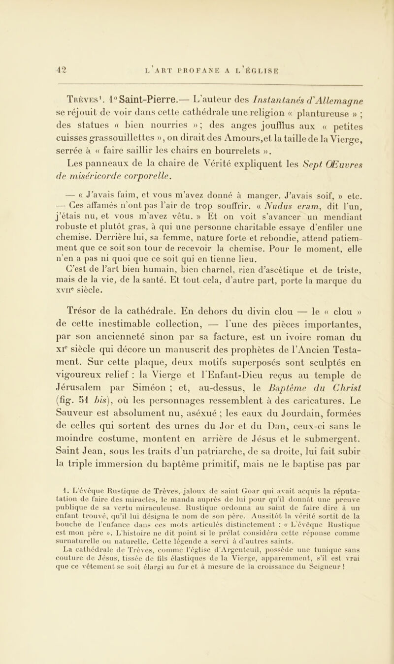 Trêves^ l*’Saint-Pierre.— L’auteur des Instantanés (VAllemagne se réjouit de voir dans cette cathédrale une religion « plantureuse » ; des statues « bien nourries » ; des anges joufflus aux « petites cuisses grassouillettes », on dirait des Amours,et la taille de la Vierge, serrée à « faire saillir les chairs en bourrelets ». Les panneaux de la chaire de Vérité expliquent les Sept OEuvres de miséricorde corporelle. — (( J’avais faim, et vous m’avez donné à mander. J’avais soif, » etc. — Ces alfamés n'ont pas l’air de trop souffrir. « Niidus eram, dit l’un, j’étais nu, et vous m’avez vêtu. » Et on voit s’avancer un mendiant robuste et plutôt gras, à qui une personne charitable essaye d’enfiler une chemise. Derrière lui, sa femme, nature forte et rebondie, attend patiem- ment que ce soit son tour de recevoir la chemise. Pour le moment, elle n’en a pas ni quoi que ce soit qui en tienne lieu. C’est de l’art bien humain, bien charnel, rien d’ascétique et de triste, mais de la vie, de la santé. Et tout cela, d’autre part, porte la marque du XVII® siècle. Trésor de la cathédrale. En dehors du divin clou — le « clou » de cette inestimable collection, — l’une des pièces importantes, par son ancienneté sinon par sa facture, est un ivoire roman du xE siècle qui décore un manuscrit des prophètes de l’Ancien Testa- ment. Sur cette plaque, deux motifs superposés sont sculptés en vigoureux relief : la Vierge et 1 Enfant-Dieu reçus au temple de Jérusalem par Siméon ; et, au-dessus, le Baptême du Christ (fig. 51 his)^ où les personnages ressemblent à des caricatures. Le Sauveur est absolument nu, aséxué ; les eaux du Jourdain, formées de celles qui sortent des urnes du J or et du Dan, ceux-ci sans le moindre costume, montent en arrière de Jésus et le submergent. Saint Jean, sous les traits d’un patriarche, de sa droite, lui fait subir la triple immersion du baptême primitif, mais ne le baptise pas par 1. L’évcque Rustique de Trêves, jaloux de saint Goar qui avait acquis la réputa- tatioii de faire des miracles, le manda auprès de lui pour qu’il donnât une preuve publique de sa vertu miraculeuse. Rustique ordonna au saint de faire dire à un enfant trouvé, qu’il lui désigna le nom de son père. Aussitôt la vérité sortit de la bouche de l’enfance dans ces mots articulés distinctement : « L'évêque Rustique est mon père ». L’histoire ne dit point si le prélat considéra cette réponse comme surnaturelle ou naturelle. Cette lég-ende a servi à d’autres saints. La cathédrale de Tré^■es, comme l’église d’Argenteuil, possède nne tunique sans couture de Jésus, tissée de lils élastiques de la Vierge, apparemment, s’il est vrai que ce vêtement se soit élargi au fur et à mesure de la croissance du Seigneur !