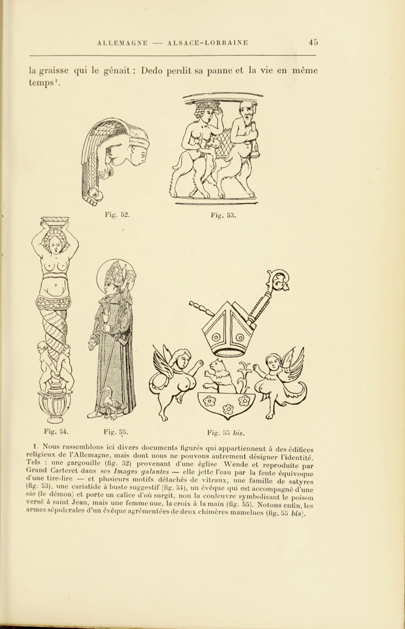 la graisse qui le gênait : Dedo perdit sa panne et la vie en même temps ^ 1. Nous rassemblons ici divers documents figurés qui appartiennent à des édifices religieux de l’Allemagne, mais dont nous ne pouvons autrement désigner l’identité. Tels : une gargouille (fig. 52) provenant d’une église Wende et reproduite par Grand Carteret dans scs Images galantes — elle jette l’eau par la fente équivoque d’une tire-lire — et plusieurs motifs détacliés de viti-aux, une famille de satyres (fig. 55), une cariatide à buste suggestif (fig. 54), un évêque qui est accompagné d’une oie (le démon) et porte un calice d’où surgit, non la couleuvre symbolisant le poison versé à saint Jean, mais une femme nue, la croix à la main (fig. 55). Notons enfin les armes sépulcrales d un eveque agrémentées de deux chimères mamelues (fig. 55 his y