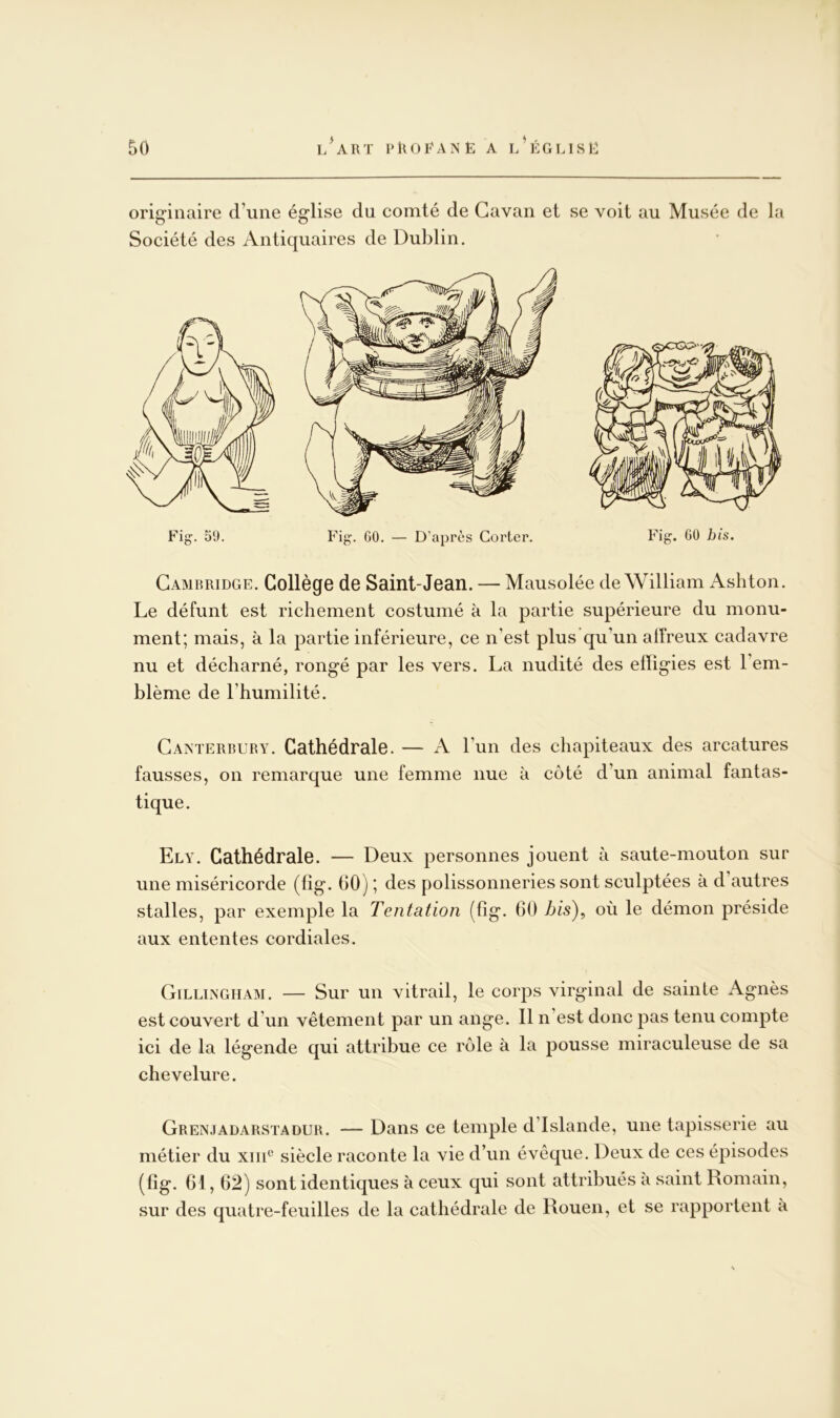 orig“inaire d’une église du comté de Gavan et se voit au Musée de la Société des Antiquaires de Dublin. Cambridge. Collège de Saint-Jean. — Mausolée de William Ashton. Le défunt est richement costumé à la partie supérieure du monu- ment; mais, à la partie inférieure, ce n’est plus qu’un affreux cadavre nu et décharné, rongé par les vers. La nudité des effigies est l’em- blème de l’humilité. Canterrury. Cathédrale. — A l’un des chapiteaux des arcatures fausses, on remarque une femme nue à côté d’un animal fantas- tique. Ely. Cathédrale. — Deux personnes jouent à saute-mouton sur une miséricorde (hg. 60) ; des polissonneries sont sculptées à d’autres stalles, par exemple la Tentation (hg. 60 bis\ où le démon préside aux ententes cordiales. GilliiNGHAM. — Sur un vitrail, le corps virginal de sainte Agnès est couvert d’un vêtement par un ange. Il n’est donc pas tenu compte ici de la légende qui attribue ce rôle à la pousse miraculeuse de sa chevelure. Grenjadarstadur. — Dans ce temple d’Islande, une tapisserie au métier du xiii® siècle raconte la vie d’un évêque. Deux de ces épisodes (6g. 61, 62) sont identiques à ceux qui sont attribués à saint Romain, sur des quatre-feuilles de la cathédrale de Rouen, et se rapportent à