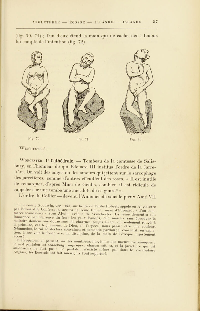 r ^ (fîj;'. 70, 71) ; riiii d’eux étend la main qui ne cache rien : tenons lui conqile de rintention (li^. 72). Winchester h ORCESTER. 1® Cathédrale. — Tombeau de la comtesse de Salis- bury, en 1 honneur de qui Edouard III institua Tordre de la Jarre- tière. On voit des anges ou des amours qui jettent sur le sarcophage des jarretières, comme d’autres elïeuillent des roses. « Il est inutile de remarquer, d après Mme de Genlis, combien il est ridicule de rappeler sur une tombe une anecdote de ce genre - ». L ordre du Collier — devenu TAnnonciade sous le pieux Amé VU 1. ly comte Crooclwin, vers lOEi, sur la foi de l'ahljc Holicrt, appelé eu Auj^leterrc par L.douard le Coiilcsscur, accusa la reine iMiime, mèi‘c d’Edouard, « tTuii com- merce scandaleux » avec Alwin, évê(pic de ’UdnchesLer. J^a reine démontra son innocence par 1 épreuve du feu : les yeux haiulés, elle marcha sans éprouver la moindre douleur sur douze socs de charrues rougis au feu ou seulement rougis à la peinture, car le juf-ement de Dieu, en l’espèce, nous paraît èti*e une couleur. Néanmoins, le roi se déclara convaincu et demanda pardon; il consentit, en expia- tion, a recevoir le fouet avec la discipline, de la main de l’évêipic ininstenient accusé. 2. llappelons, en passant, un des nombreux illo-isines des imeurs brilanniinics : le mot iiantalon est schocliiiuf, improper, chacun sait ça, et la jarretière ipii est au-dessous ne l’est pas ! Le pantalon n’existe même pas dans le vocabulaire Ang-lais; les Ecossais ont fait mieux, ils l'ont supprimé.
