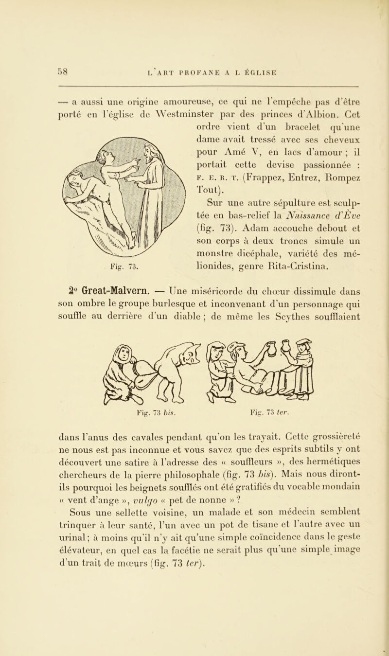 — a aussi une orig’ine amoureuse, ce qui ne rempêclie pas d’être porté en l'église de Westminster par des princes d’Albion. Cet ordre vient d’un bracelet qu’une dame avait tressé avec ses cheveux pour Amé V, en lacs d’amour ; il portait cette devise passionnée : F. E. R. T. (Frappez, Entrez, Rompez Tout). Sur une autre sépulture est sculp- tée en bas-relief la JVaissance cVEve (fig. 73). Adam accouche debout et son corps à deux troncs simule un monstre dicéphale, variété des mé- 2^^ Grcat-Malvern. — Une miséricorde du chœur dissimule dans son ombre le groupe burlesque et inconvenant d’un personnage qui souille au derrière d’un diable ; de même les Scythes souillaient Fig-. 73 his. Fig. 73 ter. dans l’anus des cavales pendant qu’on les trayait. Cette grossièreté ne nous est pas inconnue et vous savez que des esprits subtils y ont découvert une satire à l’adresse des « soulïleurs », des hermétiques chercheurs de la pierre philosophale (lig. 73 bis). Mais nous diront- ils pourquoi les beignets souillés ont été gratifiés du vocable mondain « vent d’ange », vulgo « pet de nonne » ? Sous une sellette voisine, un malade et son médecin semblent trinquer à leur santé, l’un avec un pot de tisane et l’autre avec un urinai; à moins qu’il n’y ait qu’une simple coïncidence dans le geste élévateur, en quel cas la facétie ne serait plus qu une simple image d’un trait de mœurs (fig. 73 ter).
