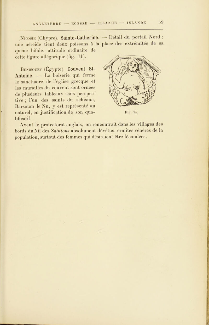 ANC.T.ETERRE —■ ÉCOSSE IRLANDE Nicosie (Chypre). SaintG-Catherine. — Détail du portail Nord : une néréide tient deux poissons à la place des extrémités de sa queue bifide, attitude ordinaire de cette ligure allégorique (fig. 74). Bemsouef (Égypte). Couvent St- Antoine. — La boiserie qui ferme le sanctuaire de l’église grecque et les murailles du couvent sont ornées de plusieurs tableaux sans perspec- tive ; l’im des saints du schisme, Barsoum le Nu, y est représenté au lificatif. Avant le protectorat anglais, on rencontrait dans les villages des bords du Nil des Sainions absolument dévêtus, ermites vénérés de la population, surtout des femmes qui désiraient être fécondées.