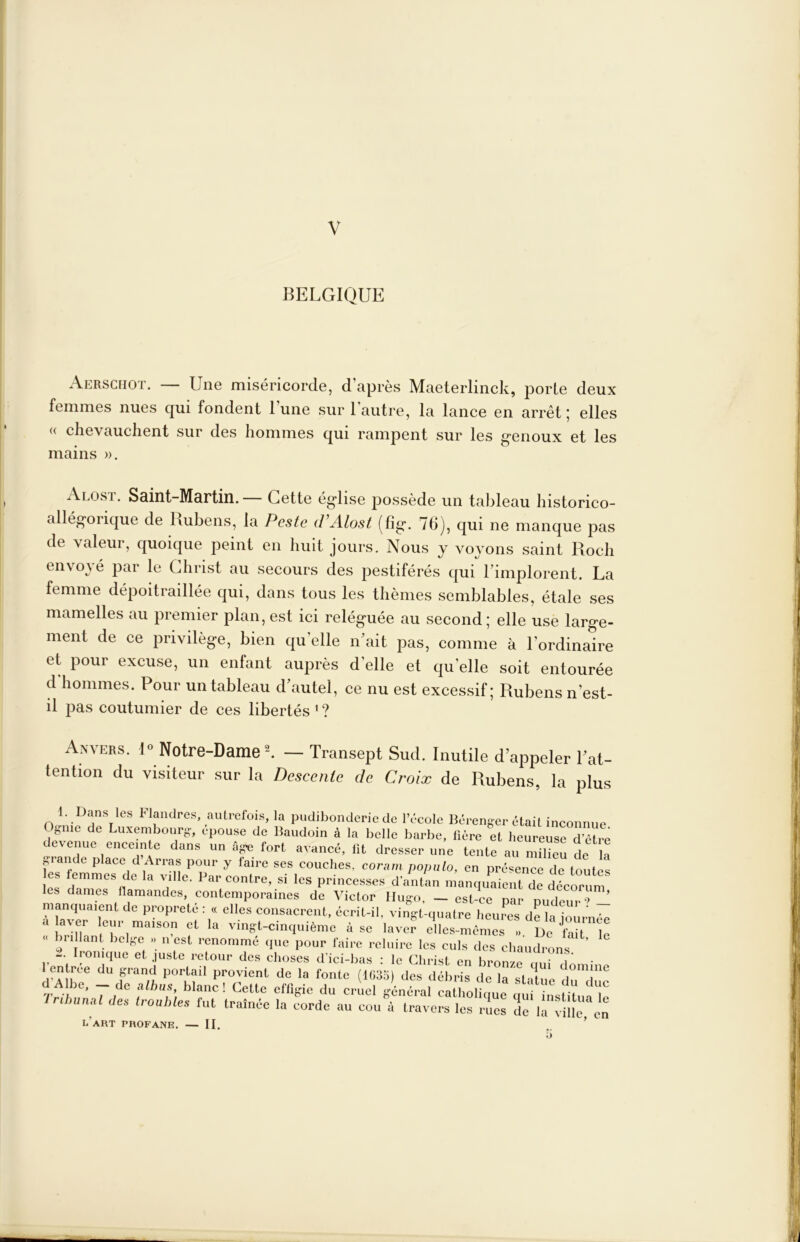 BELGIQUE Aerschot. — Une miséricorde, d’après Maeterlinck, porte deux femmes nues qui fondent l’une sur l'autre, la lance en arrêt; elles (( chevauchent sur des hommes qui rampent sur les genoux et les Alosï. Saint-Martin. — Cette église possède un tableau historico- allégorique de Hubens, la Peste d’Alosl (fig. 70), qui ne manque pas de valeur, quoique peint en huit jours. Nous y voyons saint Roch envoyé par le Christ au secours des pestiférés qui l’implorent. La femme dépoitraillée qui, dans tous les thèmes semblables, étale ses mamelles au premier plan, est ici reléguée au second ; elle use large- ment de ce privilège, bien qu’elle n’ait pas, comme à l’ordinaire et pour excuse, un enfant auprès d’elle et qu’elle soit entourée d hommes. Pour un tableau d autel, ce nu est excessif j Rubens n’est- il pas coutumier de ces libertés ' ? Anvers. 1» Notre-Dame ^ — Transept Sud. Inutile d’appeler l’at- tention du visiteur sur la Descente de Croix de Rubens, la plus mains ». 1. Dans les Flandres, autrefois, la pudibonderie de l’école Béi Ognic de Luxembourg, épouse de Baudoin à la belle barbe, lièi devenue enceinte dans un Age fort avancé, lit dresser une b drenger était inconnue. al des troubles fut traînée la corde au cou à travers l'art profane. — II.