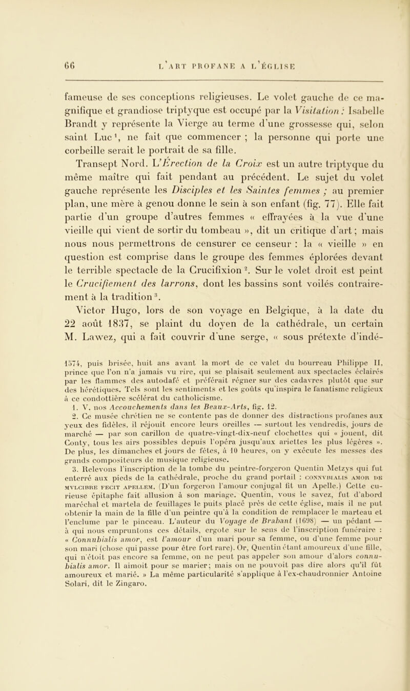 fameuse de ses conceplions religieuses. Le volet gauche de ce ma- gnifique et grandiose triptyque est occupé par la Visilalion : Isabelle Brandt y représente la Vierge au terme d’une grossesse qui, selon saint Luc b ne fait que commencer ; la personne qui porte une corbeille serait le portrait de sa fille. Transept Nord. \JErection de la Croix est un autre triptyque du même maître qui fait pendant au précédent. Le sujet du volet gauche représente les Disciples et les Saintes femmes ; au premier plan, une mère à genou donne le sein à son enfant (fig. 77). Elle fait partie d’un groupe d’autres femmes « effrayées à la vue d’une vieille qui vient de sortir du tombeau », dit un critique d’art; mais nous nous permettrons de censurer ce censeur : la « vieille » en question est comprise dans le groupe des femmes éplorées devant le terrible spectacle de la Crucifixion Sur le volet droit est peint le Crucifiement des larrons^ dont les bassins sont voilés contraire- ment à la tradition Victor Hugo, lors de son voyage en Belgique, à la date du 22 août 1837, se plaint du doyen de la cathédrale, un certain M. Lawez^ qui a fait couvrir d une serge, « sous prétexte d’indé- 1574, puis brisée, huit ans avant la mort de ce valet du bourreau Philippe II, prince que l’on n’a jamais vu rire, ({ui se plaisait seulement aux spectacles éclairés par les flammes des autodafé et préférait régner sur des cadavres plutôt que sur des hérétiques. Tels sont les sentiments et les goûts qu'inspira le fanatisme religieux à ce condottiere scélérat du catholicisme. 1. A, nos Accouchemenls dans les Beaiix-Arls, fig. 12. 2. Ce musée chrétien ne se contente pas de donner des distractions profanes aux yeux des fidèles, il réjouit encore leurs oreilles — surtout les vendredis, jours de marché — par son carillon de (luatre-vingt-dix-neuf clochettes qui « jouent, dit Gonty, tous les airs possibles depuis l’opéra jusqu’aux ariettes les plus légères ». De plus, les dimanches et jours de fêtes, à 10 heures, on y exécute les messes des grands compositeurs de musique religieuse. 3. Relevons l'inscription de la tombe du peintre-forgeron Quentin Metzys qui fut enterré aux pieds de la cathédrale, proche du grand portail ; conivviuahs .\mor de MVLCinRE EECiT APELLEM, (D’uii forgcroii famour conjugal fit un Apelle.) Cette cu- rieuse épitaphe fait allusion à son mariage. Quentin, vous le savez, fut d’abord maréchal et martela de feuillages le puits placé près de cette église, mais il ne put obtenir la main de la fille d’un peintre qu’à la condition de remplacer le marteau et l’enclume par le pinceau. L’auteur du Voyage de Brabant (IG08) — un pédant — à qui nous empruntons ces détails, ergote sur le sens de l’inscription funéraire : « Connuhialis amor, est l’amour d’un mari pour sa femme, ou d’une femme pour son mari (chose qui passe pour être fort rare). Or, Quentin étant amoureux d’une fille, ([ui n'étoit pas encore sa femme, on ne peut pas appeler son amour d’alors connu- bialis amor. Il aimoit pour se marier; mais on ne pouvoit pas dire alors qu’il fût amoureux et marié. )> La même particularité s’applique à l’ex-chaudronnier Antoine Solari, dit le Zingaro.