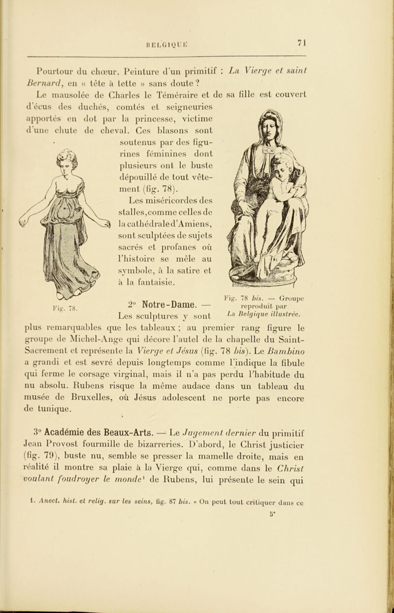 15 E L G1Q E I-' Pourtour du chœur. Peinture d’un primitif : La Vierge et saint Bernard y en (( tete à tette » sans doute ? Le mausolée de Charles le Téméraire et de sa fille est couvert d'écus des duchés, comtés et seigneuries apportés en dot par la princesse, victime d’une chute de cheval. Ces blasons sont soutenus par des figu- rines féminines dont plusieurs ont le buste dépouillé de tout vête- ment (fig. 78). Les miséricordes des stalles,comme celles de la cathédrale d’Amiens, sont sculptées de sujets sacrés et profanes où ITiistoire se mêle au svrnbole, à la satire et à la fantaisie. Fii fS. Fig-. 78 his. — Groupe reproduit par La Belgique illuslrée. 2° Notre-Dame. — Les sculptures y sont plus remarqualjles que les tableaux ; au premier rang figure le groupe de Michel-Ange qui décore l’autel de la chapelle du Saint- Sacrement et représente la Vierge et Jésus (fig. 78 his). Le Bambino a grandi et est sevré depuis longtemps comme l’indique la fibule qui ferme le corsage virginal, mais il n’a pas perdu Phabitude du nu absolu. Rubens risque la même audace dans un tableau du musée de Bruxelles, où Jésus adolescent ne porte pas encore de tunique. 3° Académie des Beaux-Arts. — Le Jugement dernier du primitif Jean Provost fourmille de bizarreries. D’abord, le Christ justicier (fig. 79), buste nu, semble se presser la mamelle droite, mais en réalité il montre sa plaie à la Vierge qui, comme dans le Christ voulant foudroyer le monde^ de Rubens, lui présente le sein qui 1. Anect. hist. et relig. sur les seins, üg. 87 bis. « On peut tout critiquer dans ce 5*