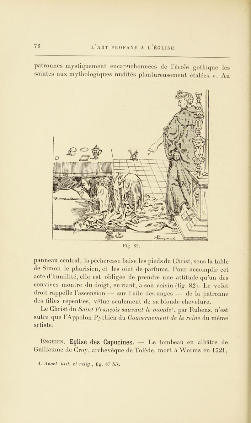 patronnes mystiquement encapnchonnées de l’école gothique les saintes aux mythologiques nudités plantureusement étalées ». Au panneau central, la pécheresse baise les pieds du Christ, sous la table de Simon le pharisien, et les oint de parfums. Pour accomplir cet acte d humilité, elle est obligée de prendre une attitude qu’un des convives montre du doigt, en riant, à son voisin (fîg. 82). Le volet droit rappelle l’ascension — sur l'aile des anges — de la patronne des filles repenties, vêtue seulement de sa blonde chevelure. Le Christ du Saint François sauvant le nionde \ par Rubens, n'est autre que l’Appolon Pythien du Gouvernement de la reine du même artiste. Enghien. Eglise des Capucines. — Le tombeau en albâtre de Guillaume de Groy, archevêque de Tolède, mort à Worms en 1521, 1. Anect. hist. el relief., flg. 87 bis.