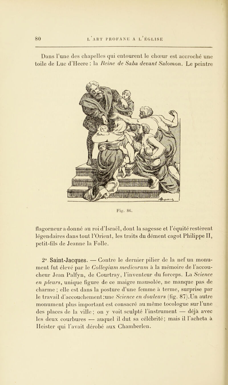 Dans Tune des chapelles qui entourent le chœur est accroché une toile de Luc d’Heere : la Reine de Saba devant Salomon. Le peintre flagorneur adonné au roi d’Israël, dont la sagesse et l’équité restèrent légendaires dans tout LOrient, les traits du dément cagot Philippe II, petit-fils de Jeanne la Folle. Saint-Jacques. — Contre le dernier pilier de la nef un monu- ment fut élevé par le Collegium medicorum à la mémoire de l’accou- cheur Jean Palfyn, de Courtray, l’inventeur du forceps. La Science en pleurs^ unique figure de ce maigre mausolée, ne manque pas de charme ; elle est dans la posture d’une femme à terme, surprise par le travail d’accouchement :une Science en douleurs (fig. 87).Un autre monument plus important est consacré au même tocologue sur l’une des places de la ville ; on y voit sculpté rinstrument — déjà avec les deux courbures — auquel il dut sa célébrité ; mais il l’acheta à lleister qui l’avait dérobé aux Ghamberlen.